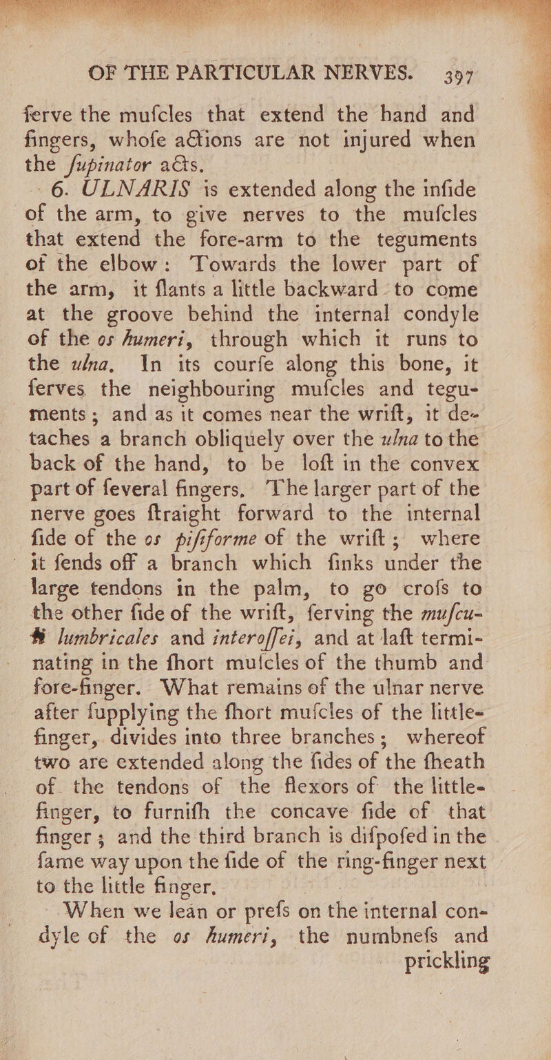 ferve the mufcles that extend the hand and fingers, whofe aGtions are not injured when the /upinator as, -6. ULNARIS is extended along the infide of the arm, to give nerves to the mufcles that extend the fore-arm to the teguments of the elbow: Towards the lower part of the arm, it flants a little backward to come at the groove behind the internal condyle of the os Aumeri, through which it runs to the wna, In its courfe along this bone, it ferves the neighbouring mufcles and tegu- ments; and as it comes near the wrift, it de- taches a branch obliquely over the u/na to the back of the hand, to be loft in the convex part of feveral fingers, “he larger part of the nerve goes ftraight forward to the internal fide of the os pififorme of the wrift; where - it fends off a branch which finks under the large tendons in the palm, to go crof{s to the other fide of the wrift, ferving the mufcu- ® lumbricales and interoffei, and at laft termi- nating in the fhort muicles of the thumb and fore-finger. What remains of the ulnar nerve after fupplying the fhort mufcles of the little- finger, divides into three branches; whereof two are extended along the fides of the fheath of the tendons of the flexors of the little- finger, to furnifh the concave fide of that finger; and the third branch is difpofed in the fame way upon the fide of the ring-finger next to the little finger, When we lean or prefs ¢ on the internal con- dyle of the os Aumeri, the numbnefs and prickling