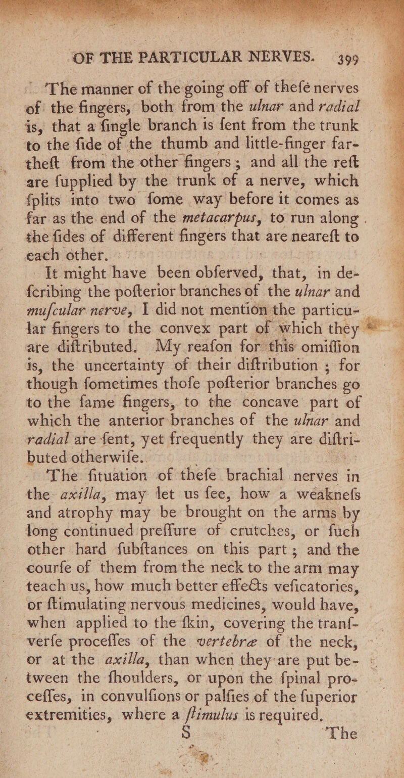 ‘The manner of the going off of thefé nerves of the fingers, both from the wnar and radial is, that a fingle branch is fent from the trunk to the fide of the thumb and little-finger far- theft from the other “fingers ; ; and all the reft are fupplied by the trunk of a nerve, which {plits into two fome way before it comes as far as the end of the metacarpus, to run along . the fides of different fingers that are neareft to each other. It might have been obi dserasdi that, in de- ectsee the pofterior branches of the u/nar and mufcular nerve, I did not mention the particu- lar fingers to the convex part of which they are diftributed. My reafon for this omiffion is, the uncertainty of their diftribution ; for though fometimes thofe pofterior branches £0 to the fame fingers, to the concave part of which the anterior branches of the u/nar and radial are fent, yet frequently they are aie buted otherwife.. - ‘The fituation of thefe brachial nerves in the axilla, may let us fee, how a weaknefs and atrophy may be brought on the arms by long continued preffure of crutches, or fuch other hard fubftances on this part; and the courfe of them from the neck to the arm may teach us, how much better effects veficatories, when applied to the fkin, covering the tranf- verfe procefles of the wertebre of the neck, tween the fhoulders, or upon the fpinal pro- extremities, where a ftimulus is required, 'The &lt;a a uh) . i: