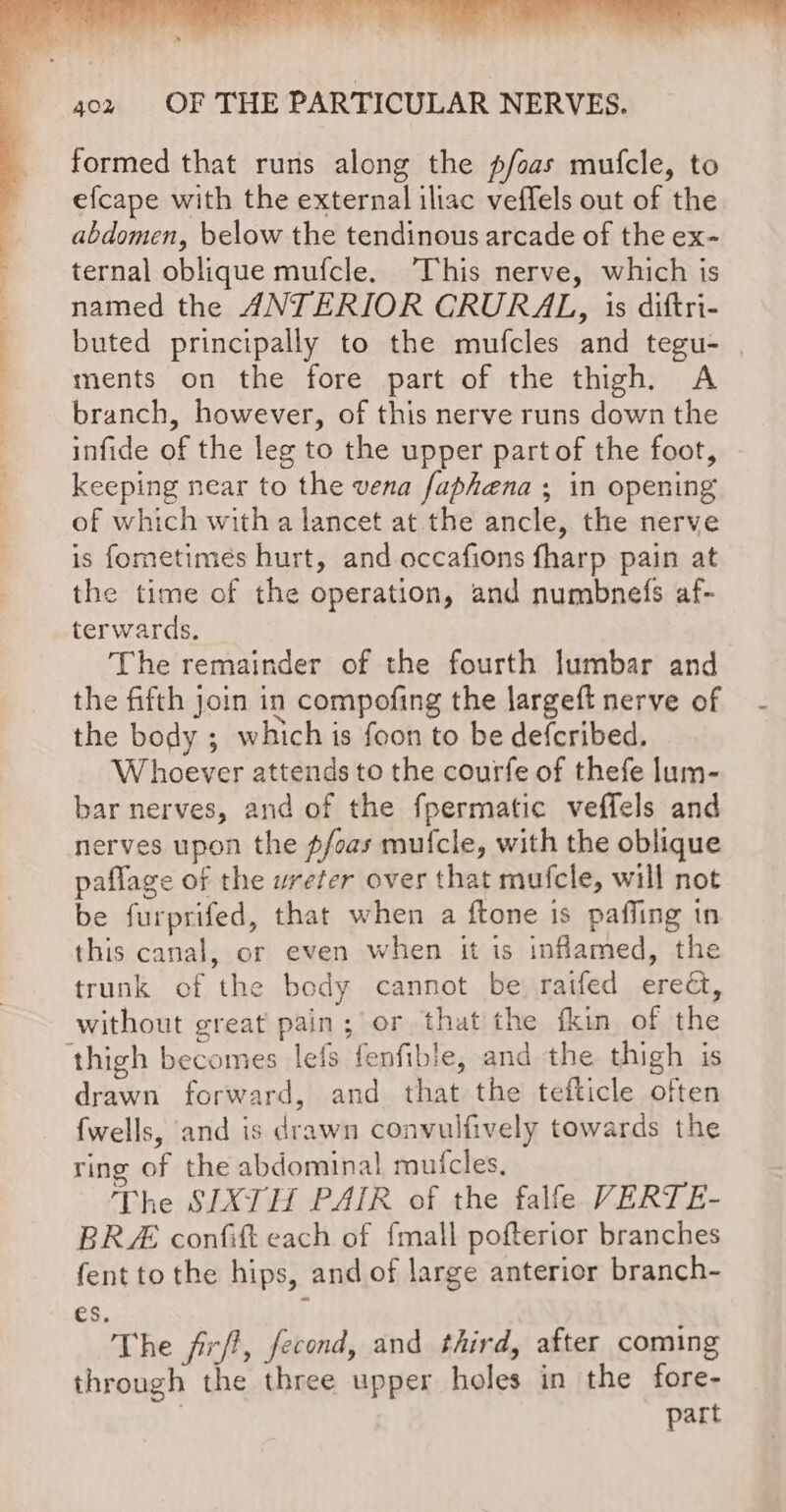 formed that runs along the p/foas mufcle, to efcape with the external iliac veffels out of the abdomen, below the tendinous arcade of the ex- ternal oblique mufcle. This nerve, which is named the ANTERIOR CRURAL, is diftri- buted principally to the mufcles and tegu- | ments on the fore part of the thigh. A branch, however, of this nerve runs down the infide of the leg to the upper part of the foot, keeping near to the vena faphena ; in opening of which with a lancet at the ancle, the nerve is fometimes hurt, and occafions fharp pain at the time of the operation, and numbnefs af- terwards. The remainder of the fourth lumbar and the fifth join in compofing the largeft nerve of the body ; which is foon to be defcribed, Whoever attends to the courfe of thefe lum- bar nerves, and of the fpermatic veffels and nerves upon the pfoas mufcle, with the oblique paflage of the ureter over that mufcle, will not be furprifed, that when a ftone is paffing tn this canal, or even when it is inflamed, the trunk of the body cannot be raifed erect, without great pain; or that the fkin of the ‘thigh becomes lefs fenfible, and the thigh is drawn forward, and that the tefticle often {wells, and is drawn convulfively towards the ring of the abdominal mufcles, The SIXTH PAIR of the falfe VERTE- BRE confift each of fmall pofterior branches fent tothe hips, and of large anterior branch- es. The firf?, fecond, and third, after coming through the three upper holes in the fore- | part