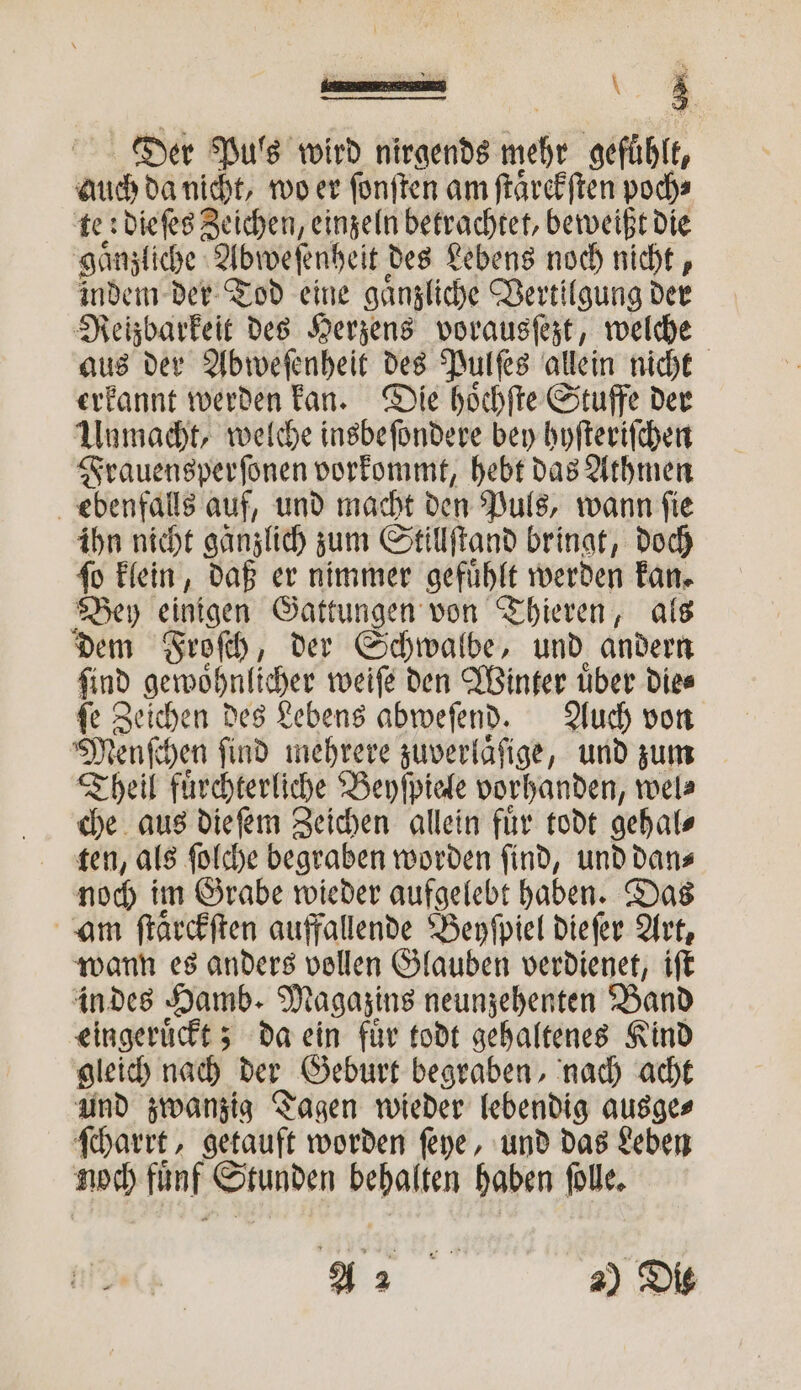 Der Puls wird nirgends ehr gefühlt, auch da nicht, wo er ſonſten am ſtaͤrckſten poch⸗ te: dieſes Zeichen, einzeln betrachtet, beweißt die gaͤnzliche Abweſenheit des Lebens noch nicht, indem der Tod eine gaͤnzliche Vertilgung der Reizbarkeit des Herzens vorausſezt, welche aus der Abweſenheit des Pulſes allein nicht erkannt werden kan. Die hoͤchſte Stuffe der Unmacht, welche insbeſondere bey hyſteriſchen Frauensperſonen vorkommt, hebt das Athmen ebenfalls auf, und macht den Puls, wann ſie ihn nicht ganzlich zum Stillſtand bringt, doch ſo klein, daß er nimmer gefuͤhlt werden kan. Bey einigen Gattungen von Thieren, als dem Froſch, der Schwalbe, und andern ſind gewoͤhnlicher weiſe den Winter uͤber die⸗ ſe Zeichen des Lebens abweſend. Auch von Menſchen ſind mehrere zuverlaͤſige, und zum Theil fuͤrchterliche Beyſpiele vorhanden, wel⸗ che aus die ſem Zeichen allein für todt gehal⸗ ten, als ſolche begraben worden ſind, und dan⸗ noch im Grabe wieder aufgelebt haben. Das am ſtaͤrckſten auffallende Beyſpiel dieſer Art, wann es anders vollen Glauben verdienet, iſt in des Hamb. Magazins neunzehenten Band eingeruͤckt; da ein fuͤr todt gehaltenes Kind gleich nach der Geburt begraben, nach acht und zwanzig Tagen wieder lebendig ausge⸗ ſcharrt, getauft worden ſeye, und das Leben noch fünf Stunden behalten haben ſolle.