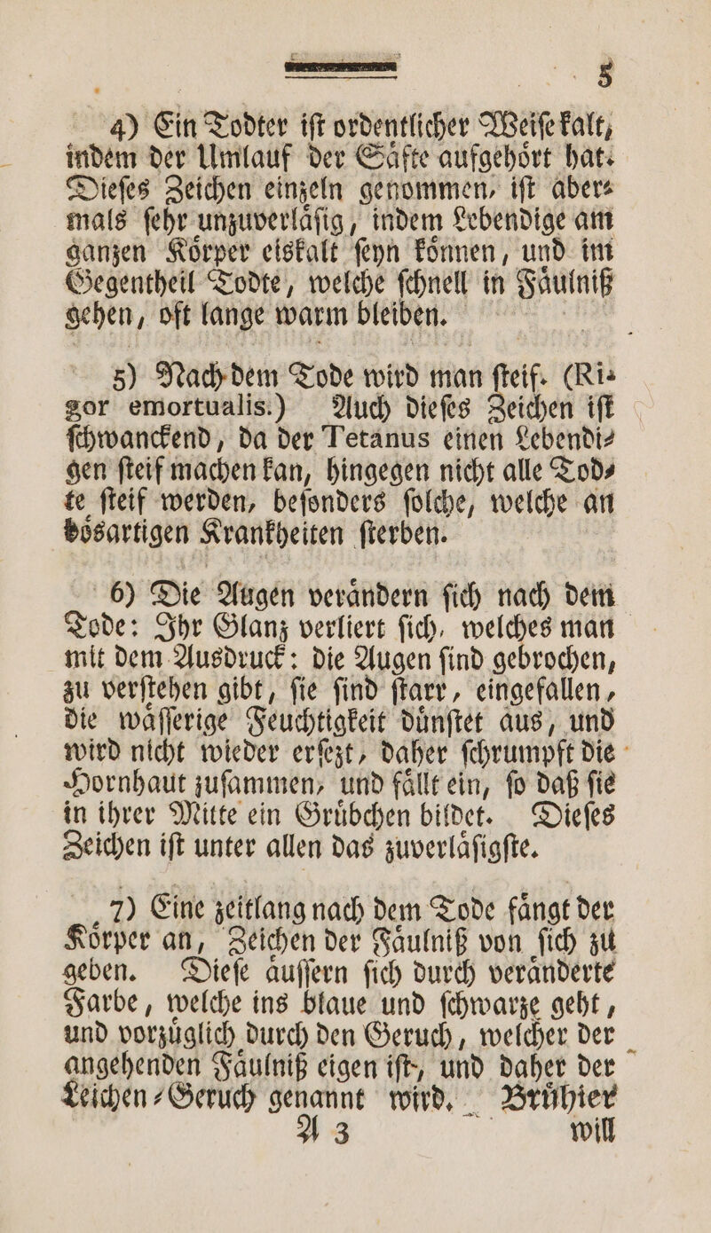 8 0 Ein Todter iſt ordentlicher Bike kalt, indem der Umlauf der Säfte aufgehört hat. Dieſes Zeichen einzeln genommen, iſt aber⸗ mals ſehr f indem Lebendige am ganzen Koͤrper eiskalt ſeyn koͤnnen, und im Gegentheil Todte, welche ſchnell in Wan gehen, oft lange warm bleiben. 5 Nach dem Tode wird man cf. (Ri. gor emortualis.) Auch dieſes eichen iſt ſchwanckend, da der Tetanus einen Lebendi⸗ gen ſteif machen kan, hingegen nicht alle Tod⸗ te ſteif werden, beſonders ſolche, welche an boͤsartigen Krankheiten ſterben. | 6) Die Augen verändern ſich nach dem Tode: Ihr Glanz verliert fich, welches man mit dem Ausdruck: die Augen ſind gebrochen, zu verſtehen gibt, fie find ſtarr, eingefallen, die waͤſſerige Feuchtigkeit duͤnſtet aus, und wird nicht wieder erſezt, daher ſchrumpft die Hornhaut zuſammen, und fällt ein, fo daß fie in ihrer Mitte ein Gruͤbchen bildet. Dieſes Zeichen iſt unter allen das zuverlaͤſigſte. 7) Eine zeitlang nach dem Tode fängt der Körber an, Zeichen der Faͤulniß von ſich zu geben. Dieſe aͤuſſern ſich durch veraͤnderte Farbe, welche ins blaue und ſchwarze geht, und vorzuͤglich durch den Geruch, welcher der angehenden Faͤulniß eigen iſt, und 1 der Leichen⸗Geruch * wird. nn