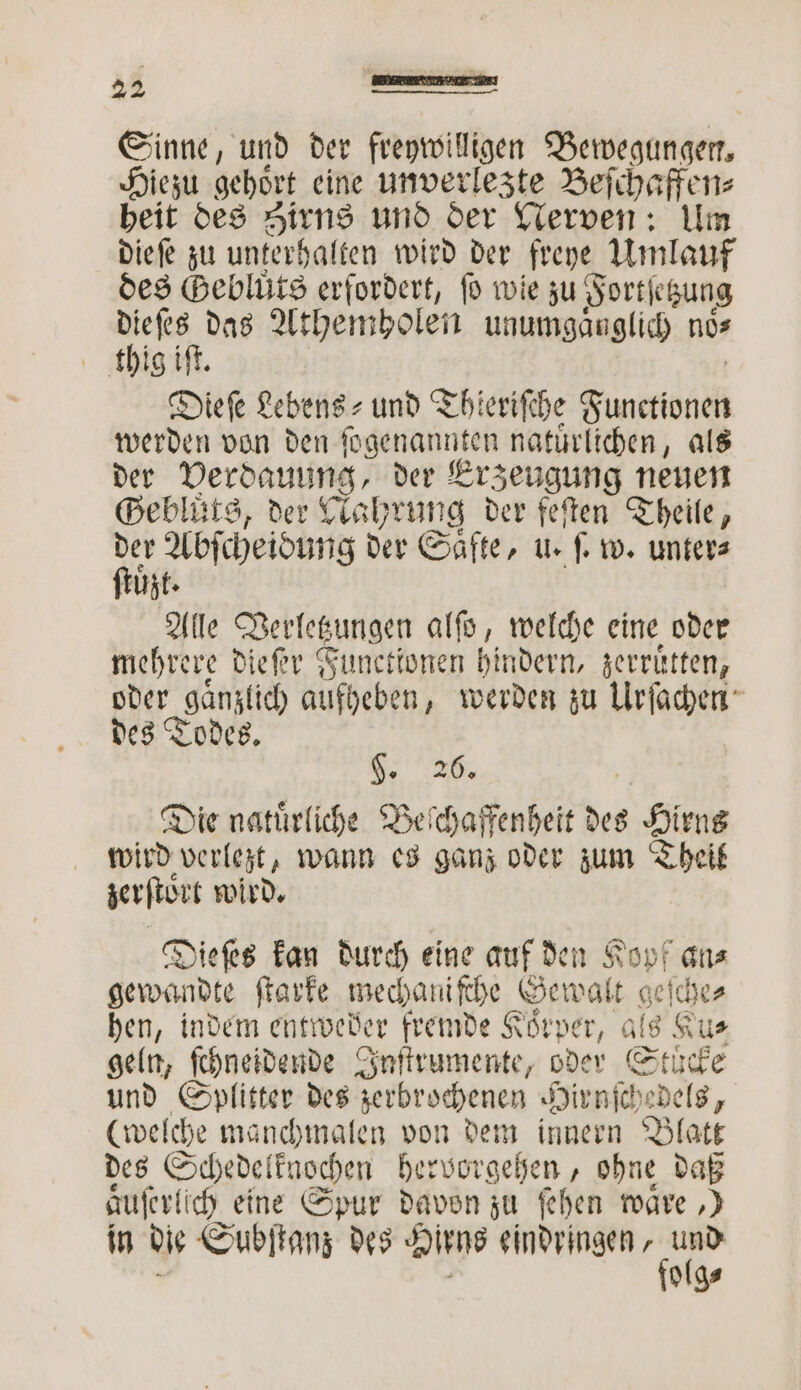 Sinne, und der freywilligen Bewegungen. Hiezu gehört eine unverlezte Beſchaffen⸗ heit des Hirns und der Nerven: Um dieſe zu unterhalten wird der freye Umlauf des Beblüts erfordert, fo wie zu Fortsetzung dieſes das Athemholen unumgaͤnglich nos thig iſt. Dieſe Lebens⸗ und Thieriſche Functolſch werden von den ſogenannten natuͤrlichen, als der Verdauung, der Erzeugung neuen Gebluͤts, der Nahrung der feſten Theile, 890 Abſcheidung der Saͤfte, u. ſ. w. unter⸗ zt. Alle Derlecungen alſo, welche eine oder mehrere dieſer Functionen hindern, zerruͤtten, oder gänzlich aufheben, werden zu Urſachen des Todes. g. 2. Die natuͤrliche Beſchaffenheit des Birne wird verlezt, wann es ganz oder zum Theil zerſtoͤrt wird. Dieſes kan durch eine auf den Kopf ans gewandte ſtarke mechaniſche Gewalt geſche⸗ hen, indem entweder fremde Körper, als Ku⸗ geln, ſchneidende Inſtrumente, oder Stucke und Splitter des zerbrochenen Hirnſchedels, (welche manchmalen von dem innern Blatt des Schedelknochen hervorgehen, ohne daß aͤuſerlich eine Spur davon zu ſehen mare ‚) in die Subſtanz des Hiens eindringen 1 5 olg