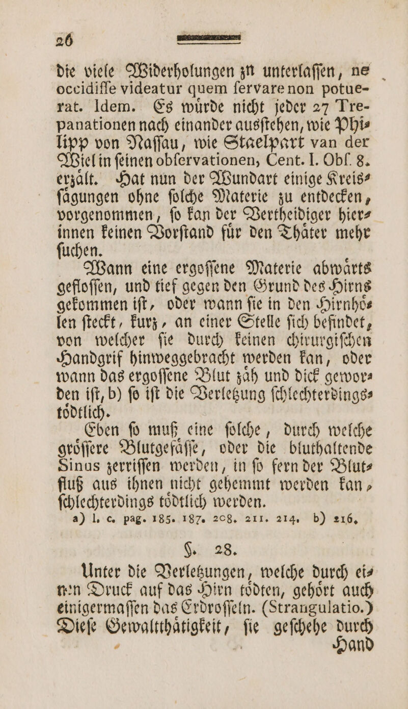 die viele Widerholungen zu unterlaſſen, ne occidiſſe videatur quem ſervare non potue- rat. [dem. Es wuͤrde nicht jeder 27 Tre- panationen nach einander ausſtehen, wie Phi— Tipp von Naſſau, wie Stagelpart van der Wiel in feinen obfervationen, Cent. I. Obf. 8. erzaͤlt. Hat nun der Wundart einige Kreis? ſaͤgungen ohne ſolche Materie zu entdecken, vorgenommen, ſo kan der Vertheidiger hier⸗ a keinen Vorſtand für den Thaͤter mehr uchen. Wann eine ergoſſene Materie abwaͤrts gefloſſen, und tief gegen den Grund des Hirns gekommen iſt, oder wann fie in den Hirnhoͤ⸗ len ſteckt, kurz, an einer Stelle ſich befindet, von welcher ſie durch keinen chirurgiſchen Handgrif hinweggebracht werden kan, oder wann das ergoſſene Blut zaͤh und dick gewor⸗ den iſt, b) ſo iſt die Verletzung ſchlechterdings⸗ toͤdtlich. Eben ſo muß eine ſolche, durch welche groͤſſere Blutgefaͤſſe, oder die bluthaltende Sinus zerriſſen werden, in ſo fern der Blut— fluß aus ihnen nicht gehemmt werden kan, ſchlechterdings toͤdtlich werden. a) I. c. pag. 185. 187. 208. 211. 214. b) 216. §. 28. Unter die Verletzungen, welche durch ei— nen Druck auf das Hirn toͤdten, gehört auch einigermaſſen das Erdroſſeln. (Strangulatio.) Dieſe Gewaltthaͤtigkeit, ſie geſchehe —4 , hr an