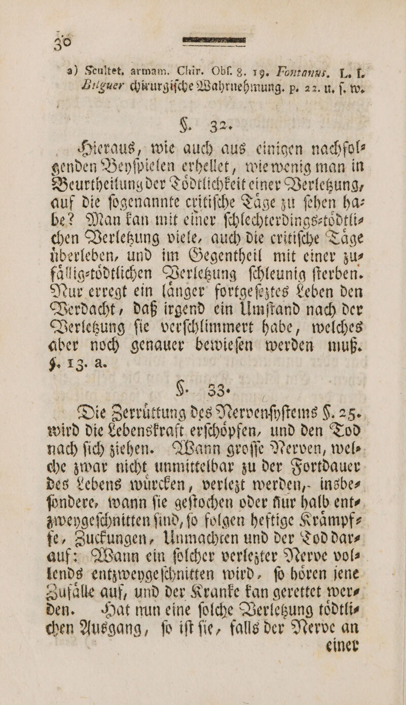 3) Seultet, armam. Chir. Obſ. g. 19. Fntanss. L. I. Buguer chirur er p. 22. U. ſ. w. . 32 Hieraus, wie auch aus einigen nachfol⸗ genden Bepſbielen erhellet, wie wenig man in Beurtheilung der Toͤdtl ichkeiteiner Verletzung, auf die ſogenannte cxitiſche T Taͤge zu ſehen ha⸗ be? Man kan mit einer ſchlechterdings⸗t oͤdtli⸗ chen Verletzung viele, auch die critiſche T Taͤge uͤberleben, und im Gegentheil mit einer zu⸗ fälligstödtlichen Verletzung ſchleunig ſterben. Nur erregt ein laͤnger fortge ſeztes Leben den Verdacht, daß irgend ein Umſtand nach der Verletzung ſie verſchlimmert habe, welches aber noch genauer bewieſen werden muß. 9. 13. 2 §. 33. Die Zerruͤttung des Nervenſyſtems F. 25. wird die Lebenskraft erſchoͤpfen, und den Tod nach ſich ziehen. Wann groſſe Nerven, wel⸗ che zwar nicht unmittelbar zu der Fortdauer des Lebens wuͤrcken, 8 werden, insbes. ſondere, wann ſie gestochen oder Aur halb ent⸗ zweygeſchnitten ſind, ſo folgen heftige Kraͤmpf⸗ fe, Zuckungen, Unmachten und der Tod dar⸗ auf: Wann ein solcher verlezter Nerve vol⸗ lends entzweygeſchnitten wird, fo hoͤren jene Zufaͤlle auf, und der Kranke kan gerettet wer⸗ den. Hat nun eine ſolche Verletzung toͤdtli⸗ chen Ausgang, ſo iſt ſie, falls der Nerve an einer