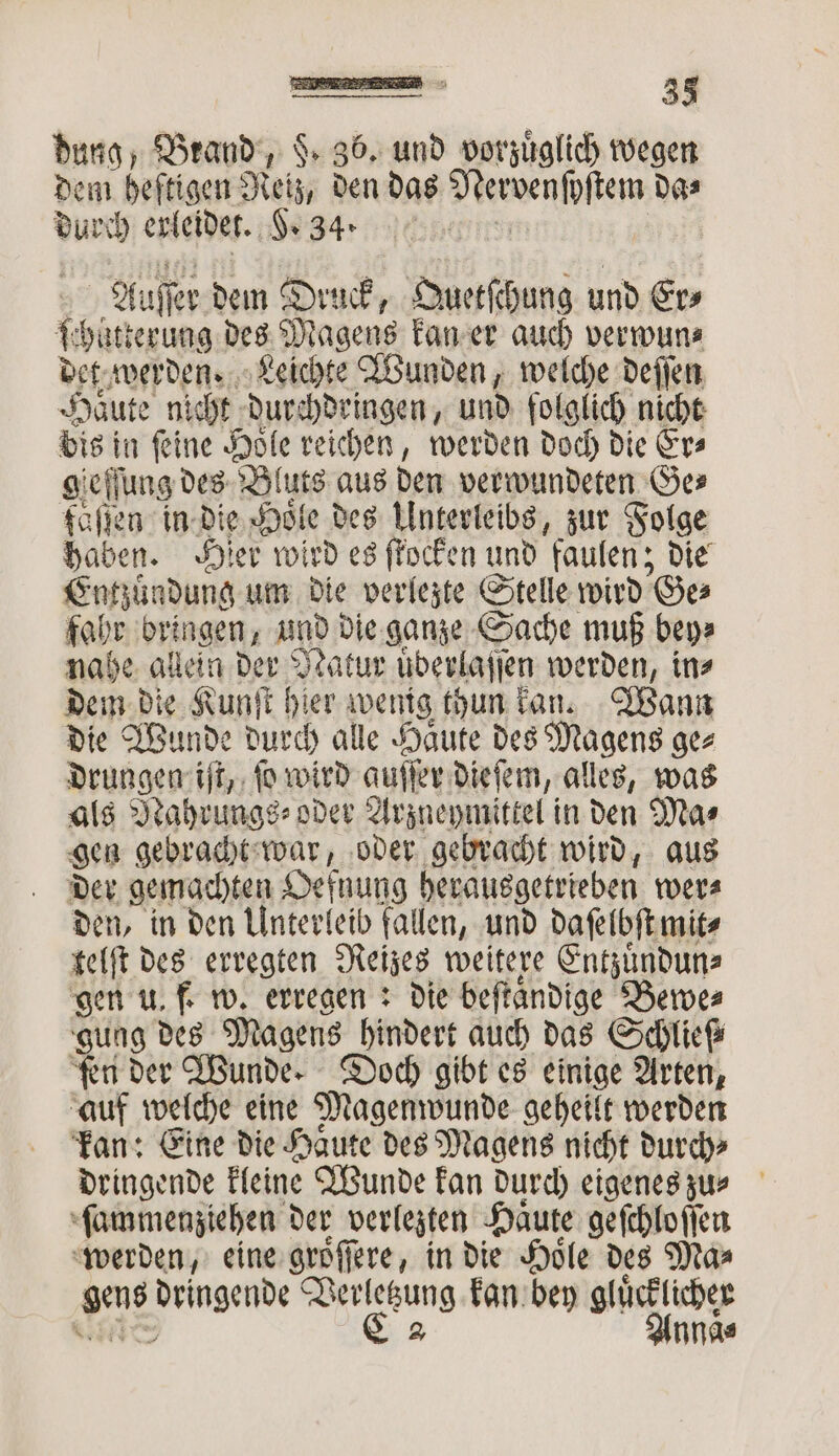 — 33 dung, Brand, $ 36. und vorzuͤglich wegen dem heftigen Reiz, den das Mervenſoſtem da⸗ 1 erleidet. Sega. c Auſſe er dem Druck, Quetſchung und Er⸗ 1 hätterung des Magens kan er auch verwun⸗ det werden. Leichte Wunden, welche deſſen Häute nicht durchdringen, und folglich nicht bis in feine Hole reichen, werden doch die Fra gieſſung des Bluts aus den verwundeten Ges fäſſen in die Hole des Unterleibs, zur Folge haben. Hier wird es ſtocken und faulen; die Entzuͤndung um die verlezte Stelle wird Ge⸗ fahr bringen, und die ganze Sache muß bey⸗ nahe allein der Natur uͤderlaſſen werden, in⸗ dem die Kunſt hier wenig thun kan. Wann die Wunde durch alle Haͤute des Magens ge⸗ drungen iſt, ſo wird auſſer dieſem, alles, was als Nahrungs⸗ oder Arzneymittel in den Mas gen gebracht war, oder gebracht wird, aus der gemachten Oefnung herausgetrieben wer⸗ den, in den Unterleib fallen, und daſelbſt mit⸗ telſt des erregten Reizes weitere Entzuͤndun⸗ gen u. f. w. erregen: die beſtaͤndige Bewe⸗ gung des Magens hindert auch das Schlieſ⸗ ‘ten der Wunde. Doch gibt es einige Arten, auf welche eine Magenwunde geheilt werden kan: Eine die Haͤute des Magens nicht durch⸗ dringende kleine Wunde kan durch eigenes zu⸗ ſammenziehen der verlegten Haute geſchloſſen werden, eine groͤſſere, in die Hoͤle des Ma⸗ ar SER io kan bey glücklicher Annas