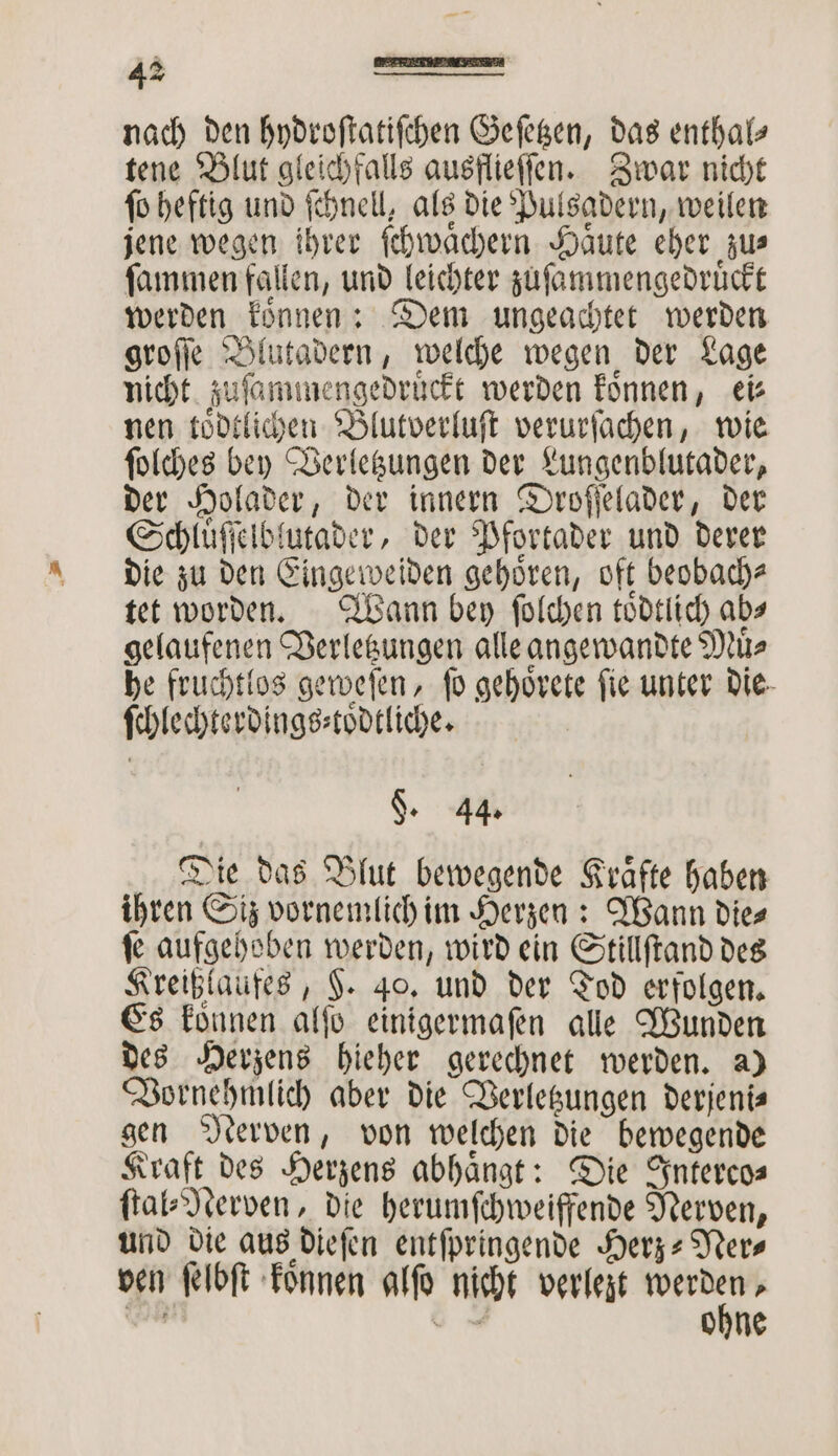 nach den hydroſtatiſchen Geſetzen, das enthal— tene Blut gleichfalls ausflieſſen. Zwar nicht fo heftig und ſchnell, als die Pulsadern, weilen jene wegen ihrer ſchwaͤchern Haͤute eher zu⸗ ſammen fallen, und leichter zuſammengedruͤckt werden koͤnnen: Dem ungeachtet werden groſſe Blutadern, welche wegen der Lage nicht zuſammengedruͤckt werden koͤnnen, ei⸗ nen toͤdtlichen Blutverluſt verurſachen, wie ſolches bey Verletzungen der Lungenblutader, der Holader, der innern Droſſelader, der Schluͤſſelblutader, der Pfortader und derer die zu den Eingeweiden gehören, oft beobach⸗ tet worden. Wann bey ſolchen toͤdtlich abs gelaufenen Verletzungen alle angewandte Muͤ⸗ he fruchtlos geweſen, fo gehoͤrete fie unter die ſchlechterdings⸗toͤdtliche. $. 44. Die das Blut bewegende Kraͤfte haben ihren Siz vornemlich im Herzen: Wann die⸗ ſe aufgehoben werden, wird ein Stillſtand des Kreißlaufes, H. 40. und der Tod erfolgen. Es koͤnnen alſo einigermaſen alle Wunden des Herzens hieher gerechnet werden. a) Vornehmlich aber die Verletzungen derjeni⸗ gen Nerven, von welchen die bewegende Kraft des Herzens abhängt: Die Interco— ſtal⸗Nerven, die herumſchweiffende Nerven, und die aus dieſen entſpringende Herz⸗Ner⸗ ven ſelbſt koͤnnen alſo nicht verlezt 2