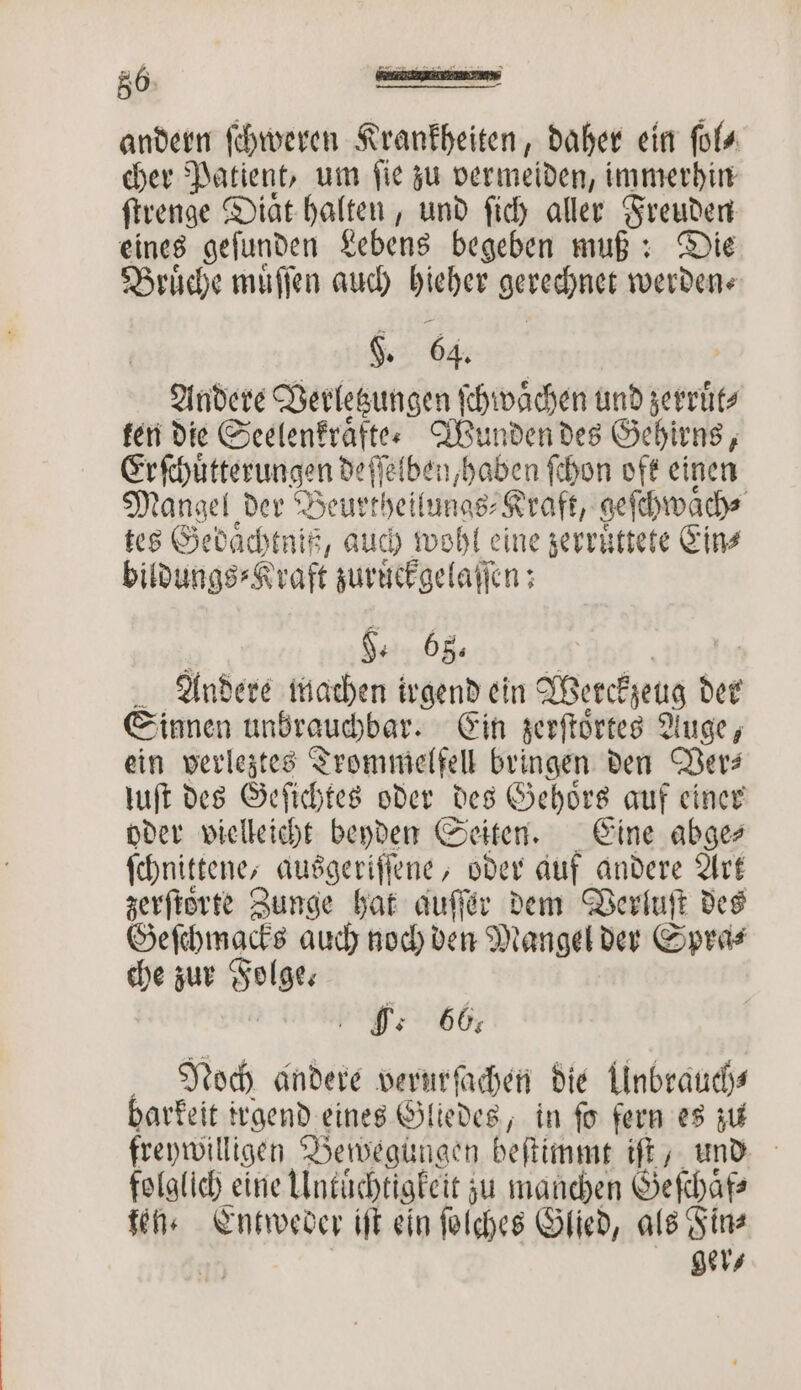 r 5 5 eee ee, 6 — — andern ſchweren Krankheiten, daher ein ſol⸗ cher Patient, um ſie zu vermeiden, immerhin ſtrenge Diaͤt halten, und ſich aller Freuden eines geſunden Lebens begeben muß: Die Bruͤche muͤſſen auch hieher gerechnet werden F. 64. Andere Verletzungen ſchwaͤchen und zerruͤt⸗ ken die Seelenkraͤfte- Wunden des Gehirns, Erſſchuͤtterungen deſſelben, haben ſchon oft einen Mangel der Beurtheilungs⸗Kraft, geſchwaͤch⸗ tes Gedaͤchtniß, auch wohl eine zerruͤttete Eins bildungs⸗Kraft zuruͤckgelaſſen: H. 68. Andere machen irgend ein Werckzeug der Sinnen unbrauchbar. Ein zerſtoͤrtes Auge, ein verleztes Trommelfell bringen den Ver⸗ luſt des Geſichtes oder des Gehoͤrs auf einer oder vielleicht beyden Seiten. Eine abge⸗ ſchnittene,, ausgeriſſene, oder auf andere Art zerſtoͤrte Zunge hat auſſer dem Verluſt des Geſchmacks auch noch den Mangel der Spra⸗ che zur Folge. Noch andere verurſachen die Unbrauch⸗ barkeit irgend eines Gliedes, in fo fern es zu freywilligen Bewegungen beſtimmt ft, und folglich eine Untüchtigkeit zu manchen Geſchaͤf⸗ ten. Entweder iſt ein ſolches Glied, als Fin⸗ | ger⸗