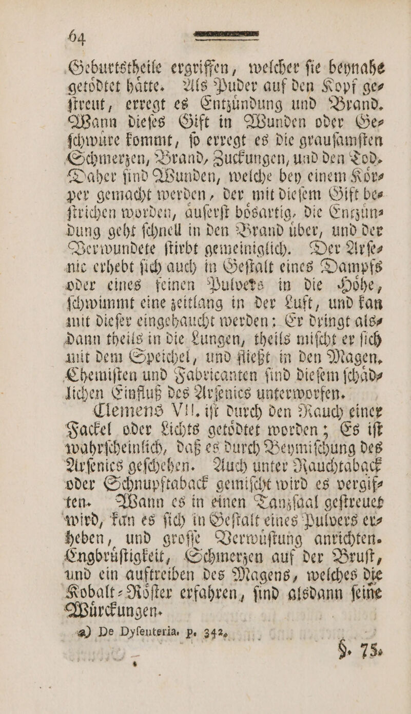 Geburtstheile eronifien, welcher fie beynahe getoͤdtet hätte: Als s Puder auf den Kopf ge⸗ ſtreut, erregt es Entzuͤndung und Brand. Wann dieſes Gift in Wunden oder Ge⸗ ſchwuͤre kommt, ſo erregt es die grauſamſten Schmerzen, Brand, Zuckungen, und den Tod. Daher find Wunden, welche bey einem Kovs per gemacht werden, der zee, Gift be⸗ ſtrichen worden, auferfi bösartig, d ie Entzuͤn⸗ dung geht ſchnel in den Brand uͤber, und der Verwundete ſtirbt gemeiniglich. Der Arſe⸗ nic erhebt ſich auch in Geſtalt eines Dampfs oder eines feinen Pulvers in die Hoͤhe, ſchwimmt eine zeitlang in der Luft, und kan mit Diefer eingehaucht werden: Er dringt als⸗ dann theils in die Lungen, theils miſcht er ſich nit dem Speichel, und fließt in den Magen. Chemiſten und Fabricanten find Diefem ſchaͤd⸗ lichen Einfluß des Arſenies unterworfen. Clemens VII. iſt durch den Rauch einer Fackel oder Lichts getoͤdtet worden; Es iſt wahrſcheinlich, daß es durch Beymiſchung des Arſenies geſchehen. Auch unter Rauchtaback oder Schnupftaback gemiſcht wird es vergif⸗ ten. Wann es in einen Tanzſaal geſtreuet wird, kan es ſich in Geſtalt eines Pulvers er⸗ heben, und groſſe Verwuͤſtung anrichten. Engbruͤſtigkeit, Schmerzen auf der Bruſt, und ein auftreiben des Magens, welches die Kobalt⸗Roͤſter erfahren, find alsdann n fie Muͤrckungen. @) De Dyſenteria, p. 342 3 TR u‘ 75.