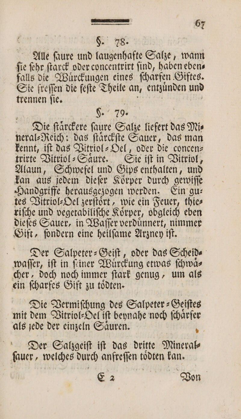 Ale ſaure und laugenhafte Salze, wann ſie ſehr ſtarck oder concentrirt ſind, haben eben⸗ falls die Wuͤrckungen eines ſcharfen Giftes. Sie freffen die fefte Theile an, entzůͤnden und trennen ſie. K. Die ſtäͤrckere ſaure Salze liefert das Mi⸗ neral⸗Reich: das ſtaͤrckſte Sauer, das man kennt, iſt das Vitriol⸗Oel, oder die concen⸗ trirte Vitriol⸗Saͤure. Sie iſt in Vitriol, Alaun, Schwefel und Gips enthalten, und kan aus jedem dieſer Koͤrper durch gewiſſe Handgriffe herausgezogen werden. Ein gu⸗ tes Vitriol⸗Oel zerſtoͤrt, wie ein Feuer, thie⸗ riſche und vegetabiliſche Körper, obgleich eben dieſes Sauer, in Waſſer verduͤnnert, nimmer Gift, ſondern eine heilſame Arzney iſt. Der Salpeter-Geiſt, oder das Scheide waſſer, ift in ſiner Wuͤrckung etwas ſchwaͤ⸗ cher, doch noch immer ſtark genug, um als ein ſcharfes Gift zu toͤdten. Die Vermiſchung des Salpeter⸗Geiſtes mit dem Vitriol⸗Oel iſt beynahe noch ſchaͤrfer als jede der einzeln Saͤuren. 2 Der Salzgeiſt ift das dritte Mineral⸗ dauer , welches durch anfreſſen lödten kan. e