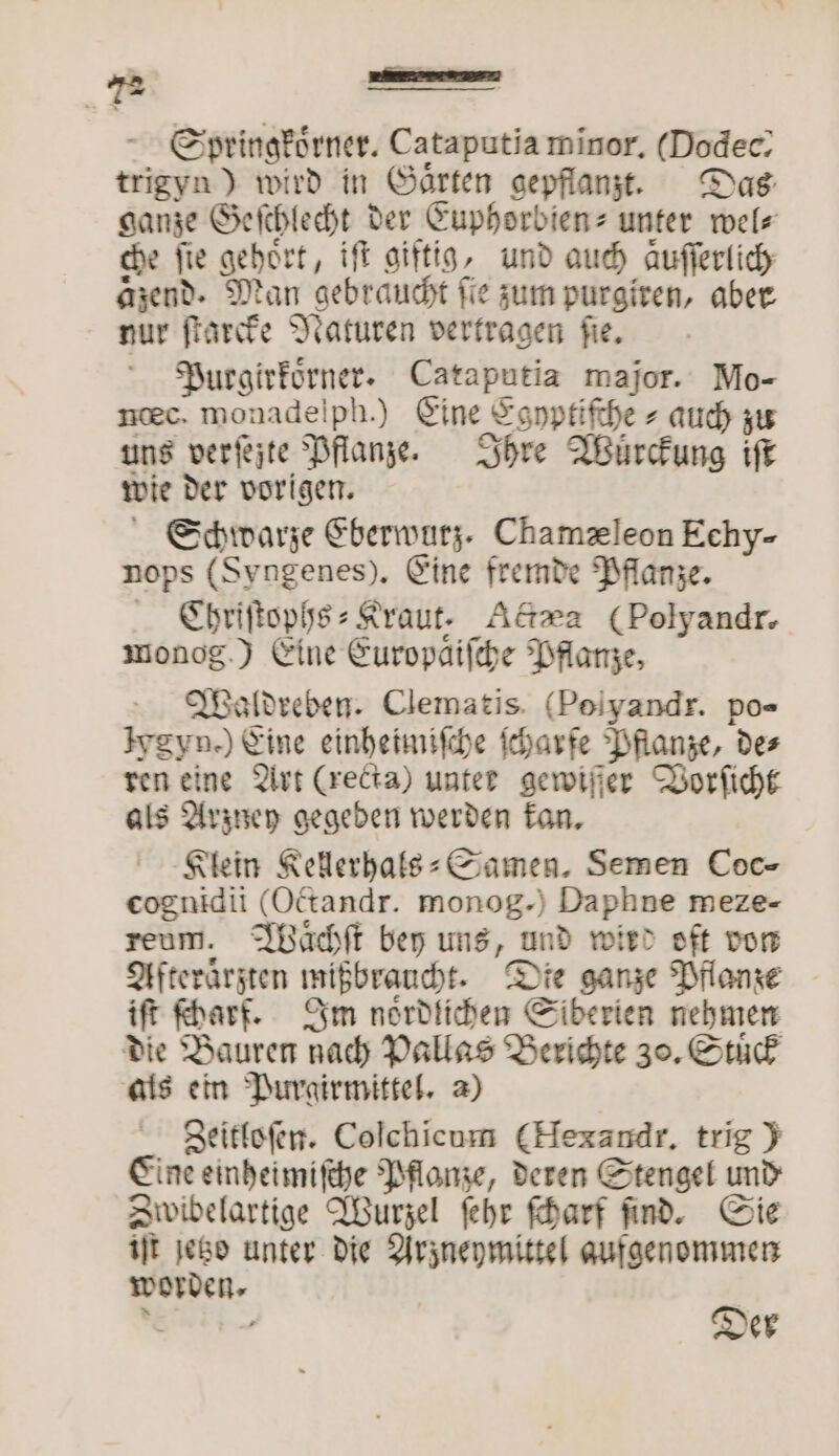 Springkoͤrner. Cataputia minor, Dodec- trigyn) wird in Gärten gepflanzt. Das ganze Geſchlecht der Euphorbien- unter wel⸗ che fie gehört, iſt giftig, und auch Aufferlicy aͤzend. Man gebraucht fie zum purgiren, aber nur ſtarcke Naturen vertragen ſie. Purgirkoͤrner. Cataputia major. Mo- ncec. monadelph.) Eine Egyptiſche⸗ auch zu uns verſejte Pflanze. Ihre Wurckung iſt wie der vorigen. Schwarze Eberwurz. Chamæleon Echy- nops (Syngenes). Eine fremde Pflanze. TC ͤhriſtophs⸗Kraut. Actæa (Polyandr. monog.) Eine Europaifche Pflanze, Waldreben. Clematis. (Poiyandr. po- Ivgyn.) Eine einheimiſche ſcharfe Pflanze, des ren eine Art (recta) unter gewiſſer Vorſicht als Arzney gegeben werden kan. Klein Kellerhals⸗ Samen. Semen Coc- eognidii (Octandr. monog.) Daphne meze- reum. Waͤchſt bey uns, und wird oft von Afteraͤrzten mißbraucht. Die ganze Pflanze iſt ſcharf. Im noͤrdlichen Siberien nehmen die Bauren nach Pallas Berichte 30. Stuͤck ats ein Purgirmittel. a) Zeitloſen. Colchicum (Hexandr, trig) Eine einheimiſche Pflanze, deren Stengel und Zwibelartige Wurzel ſehr ſcharf ſind. Sie iſt jetzo unter die Arzneymittel aufgenommen worden. |
