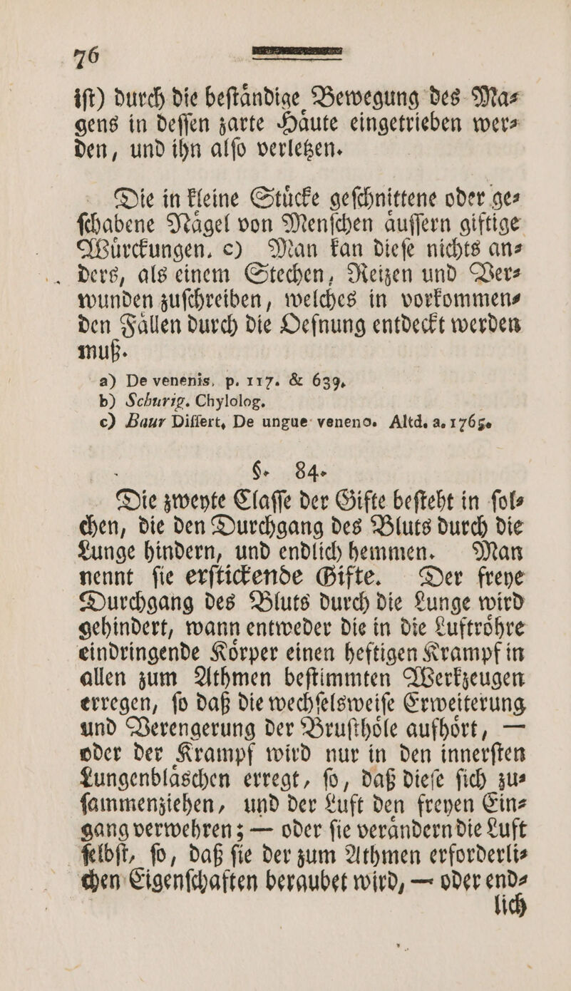 iſt) durch die beſtaͤndige Bewegung des Ma⸗ gens in deſſen zarte Haute eingetrieben wer» den, und ihn alſo verletzen. Die in kleine Stuͤcke geſchnittene oder ge⸗ ſchabene Naͤgel von . aͤuſſern giftige Wuͤrckungen. e) Man kan dieſe nichts ans wunden zuſchreiben, welches in vorkommen⸗ den Fallen durch die Defnung entdeckt werden muß. a) De venenis, p. 117. &amp; 639. b) Schurig. Chylolog. c) Baur Differt, De ungue veneno. Altd. a. 1765. g. 84. Die zweyte Claſſe der Gifte beſteht in ſol⸗ chen, die den Durchgang des Bluts durch die Lunge hindern, und endlich hemmen. Man nennt ſie erſtickende Gifte. Der freye Durchgang des Bluts durch die Lunge wird gehindert, wann entweder die in die Luftroͤhre eindringende Koͤrper einen heftigen Krampf in allen zum Athmen beſtimmten Werkzeugen erregen, ſo daß die wechſelsweiſe Erweiterung und Verengerung der Bruſthoͤle aufhoͤrt, — oder der Krampf wird nur in den innerſten Lungenblaͤschen erregt, ſo, daß dieſe ſich zu⸗ ſammenziehen, und der Luft den freyen Ein⸗ gang verwehren; — oder ſie veraͤndern die Luft ſelbſt, ſo, daß ſie der zum Athmen erforderli⸗ chen Eigenſchaften beraubet wird, — ee