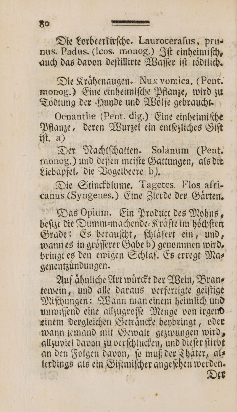 Die Lorbeerkirſche. Lauroceraſus, prus nus. Padus. (lcos. monog.) Iſt einheimisch, auch das davon deſtillirte Waſſer iſt toͤdtlich. Die Rrähenaugen. Nux vomica. (Pent. monog.) Eine einheimiſche Pflanze, wird zu Toͤdtung der Hunde und Wolfe gebraucht. Oenanthe (Pent. dig.) Eine einheimiſche 1 deren Wurzel ein entſezliches Gift 3 Der Nachtſchatten. Solanum (pent. monog.) und deſſen meiſte Gattungen, als die Liebapfel, die Vogelbeere b). | Die Stinckblume. Lagetes Flos afri- canus (Syngenes.) Eine Zierde der Gaͤrten. Das e Ein Product des Mohns, EP die Dumm⸗machende⸗Krafte im hoͤchſten Grade: Es berauſcht, ſchlaͤfert ein, und, wann es in groͤſſerer Gabe b) genommen wird, bringt es den ewigen Schlaf. Es erregt Ma⸗ genentzuͤndungen. Auf aͤhnliche Art wuͤrckt der Mein, Bran⸗ tewein, und alle daraus verfertigte geiſtige Miſchungen: Wann man einem heimlich und unwiſſend eine allzugroſſe Menge von irgend einem dergleichen Getraͤncke beybringt, oder wann jemand mit Gewalt gezwungen wird, allzuviel davon zu verſchlucken, und dieſer ſtirbt an den Folgen davon, ſo muß der Thaͤter, al⸗ lerdings als ein Giſtmiſcher ange ſehen E * 47