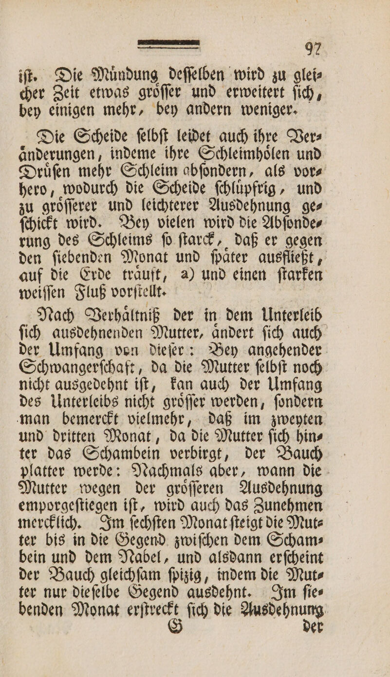 iſt. Die Muͤndung deſſelben wird zu glei⸗ cher Zeit etwas groͤſſer und erweitert ſich, bey einigen mehr, bey andern weniger. Die Scheide ſelbſt leidet auch ihre Ver⸗ aͤnderungen, indeme ihre Schleimhoͤlen und Druͤſen mehr Schleim abſondern, als vor⸗ hero, wodurch die Scheide ſchluͤpfrig, und zu groͤſſerer und leichterer Ausdehnung ge⸗ ſchickt wird. Bey vielen wird die Abſonde⸗ rung des Schleims ſo ſtarck, daß er gegen den ſiebenden Monat und ſpaͤter ausfließt, auf die Erde traͤuft, a) und einen ſtarken weiſſen Fluß vorſtellt. | Nach Verhaͤltniß der in dem Unterleib ſich ausdehnenden Mutter, aͤndert ſich auch der Umfang von dieſer: Bey angehender Schwangerſchaft, da die Mutter ſelbſt noch nicht ausgedehnt iſt, kan auch der Umfang des Unterleibs nicht groͤſſer werden, ſondern man bemerckt vielmehr, daß im zweyten und dritten Monat, da die Mutter ſich hin⸗ ter das Schambein verbirgt, der Bauch platter werde: Nachmals aber, wann die Mutter wegen der groͤſſeren Ausdehnung emporgeſtiegen iſt, wird auch das Zunehmen mercklich. Im ſechſten Monat ſteigt die Mut⸗ ter bis in die Gegend zwiſchen dem Scham⸗ bein und dem Nabel, und alsdann erſcheint der Bauch gleichſam ſpizig, indem die Mut⸗ ter nur die ſelbe Gegend ausdehnt. Im ſie⸗ benden Monat * ſich die — er