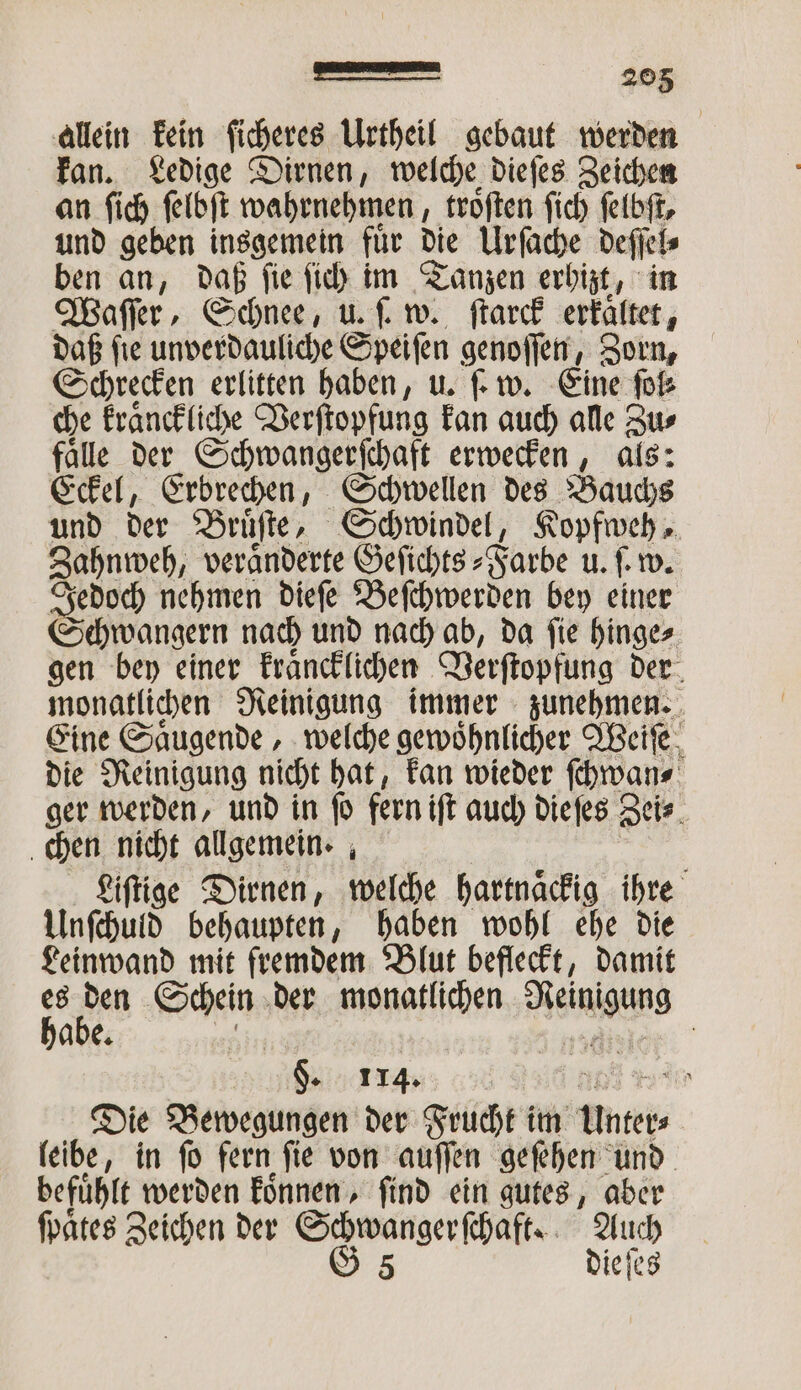 allein kein ficheres Urtheil gebaut werden kan. Ledige Dirnen, welche dieſes Zeichen an ſich ſelbſt wahrnehmen, troͤſten ſich ſelbſt, und geben insgemein fuͤr die Urſache deſſel⸗ ben an, daß ſie ſich im Tanzen erhizt, in Waſſer, Schnee, u. ſ. w. ſtarck erkaͤltet, daß ſie unverdauliche Speiſen genoſſen, Zorn, Schrecken erlitten haben, u. ſ. w. Eine ſol⸗ che kraͤnckliche Verſtopfung kan auch alle Zu⸗ faͤlle der Schwangerſchaft erwecken, als: Eckel, Erbrechen, Schwellen des Bauchs und der Bruͤſte, Schwindel, Kopfweh, Zahnweh, veränderte Geſichts⸗Farbe u. ſ. w. Jedoch nehmen dieſe Beſchwerden bey einer Schwangern nach und nach ab, da ſie hinge⸗ gen bey einer kraͤncklichen Verſtopfung der monatlichen Reinigung immer zunehmen. Eine Saͤugende, welche gewoͤhnlicher Weiſe die Reinigung nicht hat, kan wieder ſchwan⸗ ger werden, und in fo fern iſt auch dieſes Zei⸗ chen nicht allgemein. Liſtige Dirnen, welche hartnaͤckig ihre Unſchuld behaupten, haben wohl ehe die Leinwand mit fremdem Blut befleckt, damit es den Schein der Re Wen habe. | §. 114. f % Die Bewegungen der Frucht im es leibe, in ſo fern fie von auſſen geſehen und befuͤhlt werden koͤnnen, ſind ein gutes, aber ſpaͤtes Zeichen der Schwanger ſchaft. Auch G 5 die ſes