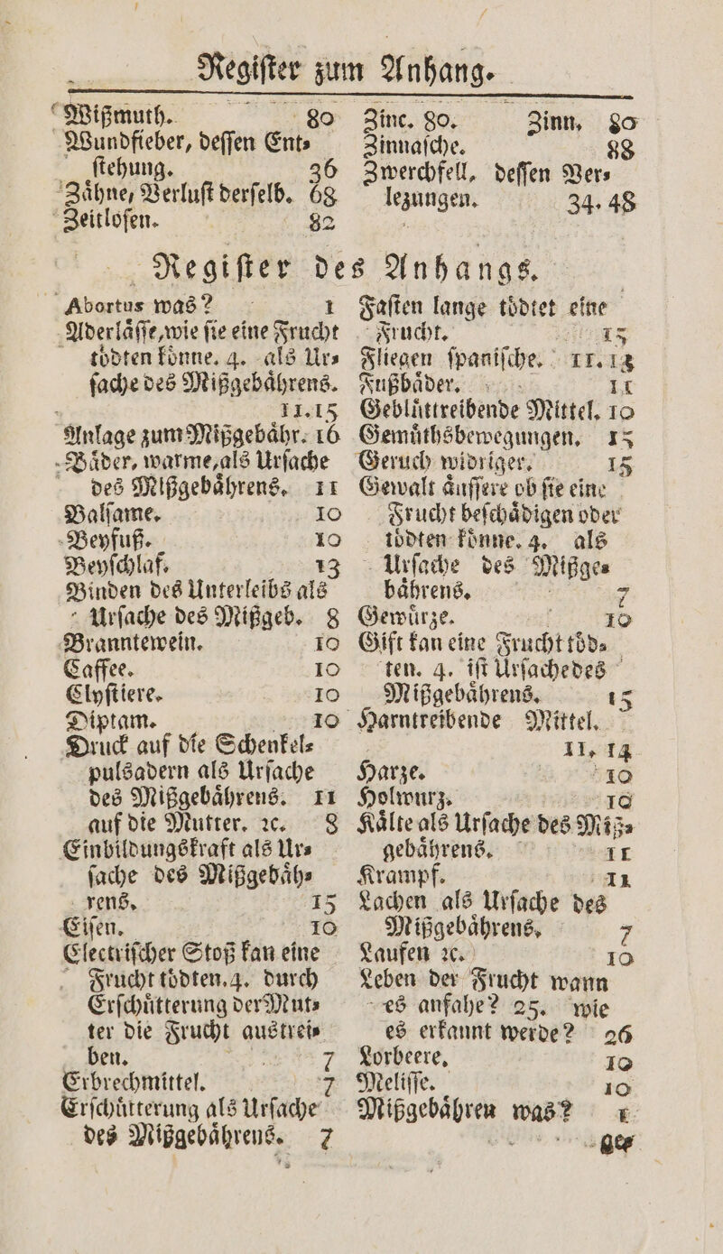 es Wißmuth. 80 Wundfieber, deſſen ez ſtehung. Zaͤhne, Verluſt derſelb. is Zeitloſen. Zinc. 80. Zinn, 80 Zinnaſche. 88 Zwerchfell, deſſen Ver⸗ cane 34. 48 Abortus was? 1 Aderlaͤſſe, wie fie eine Frucht todten koͤnne. 4. als Urs ſache des Mißgebaͤhrens. 11.15 Anlage zum Mißgebaͤhr. 8 ‚Bäder, warme, als Urſache des Mlßgebaͤhrens. 11 Balſame. 10 Beyfuß. 10 Beyſchlaf. 13 Binden des Unterleibs als Urſache des Mißgeb. 8 Branntewein. 10 Caffee. 10 Clyſtiere. &gt; Diptam. Druck auf die Schenkel⸗ pulsadern als Urſache des Mißgebaͤhrens. 11 auf die Mutter. ꝛc. 8 Einbildungskraft als Ur⸗ ſache des ite. rens. 15 Eiſen. 10 Electriſcher Stoß kan eine Frucht toͤdten. 4. durch Erſchuͤtterung der Mut⸗ ter die Frucht austrei⸗ ben. 7 Erbrechmittel. 2 Erſchuͤtterung als Urſache des Miggebätreue, 7 Faſten lange toͤdtet eine Frucht. 1 15 Fliegen ſpaniſche. 111 Fußbaͤder. Gebluͤttreibende Mittel. 15 Gemuͤthsbewegungen. 15 Geruch widriger. 15 Gewalt aͤuſſere ob ſie eine Frucht beſchaͤdigen oder toͤdten koͤnne. 3. als Urſache des Mißge⸗ baͤhrens. 7 Gewuͤrze. 10 Gift kan eine Frucht röd⸗ | ten. 4. iſt Urſachedes Mißgebaͤhrens. 15 5 11, 14 Harze. 57 Holwurz. Kaͤlte als Urſache des Mis gebaͤhrens. 1 Krampf. Lachen als Urſache u Mißgebaͤhrens. ö 7 Laufen ꝛc. 10 Leben der Frucht wann es anfahe? 25. wie es erkannt werde? 26 Lorbeere. 10 Meliſſe. 10 Mißgebaͤhren was? = ee ea ge⸗