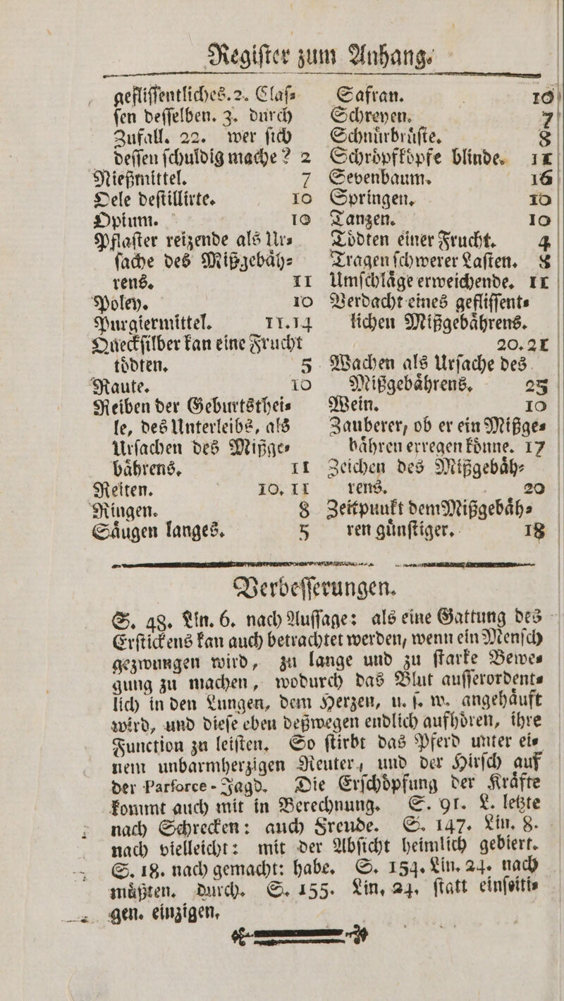 gefliſſentliches. 2. Claſ⸗ Safran. ſen deſſelben. 3. durch Schreyen. 7 Zufall. 22. wer ſich Schnuͤrbruͤſte. 8 deſſen ſchuldig mache? 2 Schröpffüpfe blinde. 1 Nießtnittel. 7 Sevenbaum. 16 Oele deſtillirte. 10 Springen. 10 Opium. 10 Tanzen. 10 Pflaſter reizende als Ur. Toͤdten einer Frucht. 4 ſache des Mißgebaͤh⸗ rens. 11 Poley. 10 Purgiermittel. 11.14 Queckſilber kan eine Frucht toͤdten. 5 Raute. 10 Reiben der Geburtsthei⸗ le, des Unterleibs, als Urſachen des Mißge⸗ Tragen ſchwerer Laſten. &amp; Umſchlaͤge erweichende. 1 Verdacht eines gefliſſent⸗ lichen Mißgebaͤhrens. 20.21 Wachen als Urſache des Mißgebaͤhrens. 253 Wein. | 10 Zauberer, ob er ein Mißge⸗ haͤhren erregen koͤnne. 17 baͤhrens. 11 Zeichen des Mißgebaͤh⸗ Reiten. 10. 11 rens. 20 Ringen. 8 Zeitpunkt dem Mißgebaͤh⸗ Saͤugen langes. 5 ren guͤnſtiger. 18 Verbeſſerungen. Erſtickens kan auch betrachtet werden, wenn ein Menſch gezwungen wird, zu lange und zu ſtarke Bewes gung zu machen, lich in den Lungen, dem Herzen, u. ſ. w. angehaͤuft wird, und dieſe eben deßwegen endlich aufhoͤren, ihre Function zu leiſten. So ſtirbt das Pferd unter ei⸗ nem unbarmherzigen Reuter“ und der Hirſch auf der Parforce- Jagd. Die Erſchoͤpfung der Kräfte kommt auch mit in Berechnung. S. 91. L. letzte nach Schrecken: auch Freude. S. 147. Lin. 8. nach vielleicht: mit der Abſicht heimlich gebiert. S. 18. nach gemacht: habe. S. 154. Lin. 24 nach muͤßten. durch. S. 155. Lin,. 24. ſtatt einſeiti⸗ *