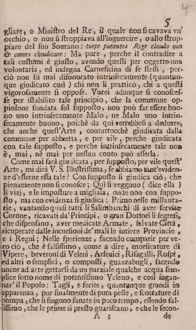 occhio , 0: non fi ftroppiava all’inguercire , 0 allo ftrop- piare del fuo Sourano: turpe putantes Rege claudo nan &amp; omnes claudicare: Ma pure , perche il contradire a tali coftumi è giufto, avendo quefti per oggetto uns volontaria , ed indegna Carneficina di fe ftefli , per- ciò non fù mai difonorato intrinfecamente (quantun- que giudicato così ) chi non li pratticò , chi a quefti vigorofamaente fi oppofe. Vorei adunque fi conofcef. fe per iftabilito tale principio, che la commune op- | pinione fondata ful fuppofto, non To far eflere buo» no uno intrinfecamente Malo, ne Malo uno intria- fecamente buono, poichè da quì verrebbefi a dedurre, che anche queft'Arte , contuttocchè giudicata dalla commune per abbietta, e per vile, perche giudicata con tale fuppofto, e perche intrinfecamente tale non è, mai, nè mai per neflun conto può eflerla. Come mai farà giudicata , per fuppofto; per vile queft” Arte, midirà V.S. Illuftriffima.; fe abbiamo taat’eviden» «zed’eflerne effa tale? Coafuppofto fi giudica ciò; che pienamente non fi conofce j Quì fi veggono ( dice ella ) li vizj; eleimpofture a migliata, onde non con fuppo» fto, maconevidenza fi giudica ;. Primo nelle millanta» rie, vantandoquafi tutti li Salimbanchi di aver fervite: Corone, ricavati da» Principi, o gran Dottori li fegreti, che difpenfano, aver medicate Armate, falvate Gittà, ricuperate dalle incurfioni de’ malile intiere Provincie ; le i Regni; Nelle fperienze; facendo comparir per ve- ro ciò, che è falfifimo ; come a dire, morficature dî Vipere, beveronidi Veleni, Arfegici ; Rifagalli, Rofpî; d altri o femplici; o compofti, guazzabugli; facendo fancor ad arte gettarfi da un parziale qualche acqua fem. (plice fotto nome di porentiffimo Veleno, e così ingan- inar’il Popolo: Tagli, e ferite; quantunque grandi in pparenza , pur finalmentedi pura pelle, e fcottature dî mpa ; che fi fingono fanate in poco tempo, eflendo fal. Wiffimo ; che Ie prime sì prefto pr s echele ego Vi 2 de