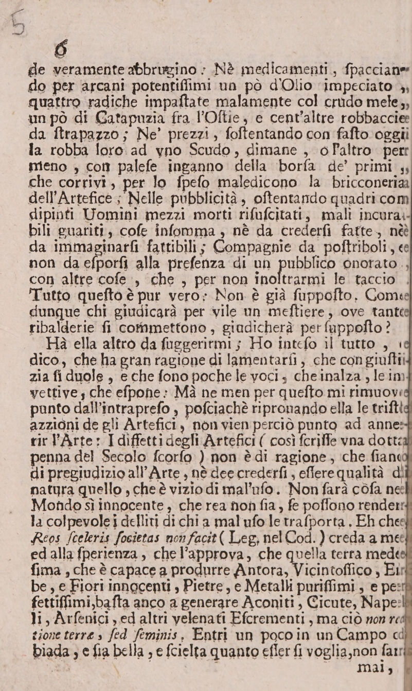 de veramente abbrugino : .Nè medicamenti, fpacciane do per arcani potentiflimi un pò d'Olio ‘impeciato , quattro radiche impaftate malamente col crudo mele,, un pò di Gatapuzia fra l’Oftie, e cent’altre robbacciee da ftrapazzo; Ne’ prezzi, foftentando con fafto oggîi la robba loro. ad yno Scudo, dimane , o Paltro. perr meno , con palefe inganno della borfa de’ primi che corrivi, per lo fpefo maledicono la bricconeriaa dell’Artefice ; Nelle pubblicità, oftentando quadri com dipinti Uomini mezzi morti rifufcitati, mali incura.- bili guariti, cofe infomma , nè da crederfi fatte, nèè da immaginarfi fattibili; Compagnie da poftriboli, ee non da efporfi alla prefenza di un pubblico onorato ., con altre cofe., che , per non inoltrarmi le taccio . Tutto quefto è pur vero: Non è già fuppofto. Comete dunque chi giudicarà per vile un meftiere , ove tante ribalderie fi commettono , giudicherà pet fuppofto ? Hà ella altro da fuggeritmi j Ho intefo il tutto , è dico, che ha gran ragione di lamentarfi, che congiulftii zia fi duole, e che fono poche le voci, cheinalza ) leim yettive che efpohe: Mà ne men per quefto mi rimuovi panto dall’intraprefo , pofciachè ripronando ella le trifti azzioni de gli Artefici, non vien perciò punto ad anne: rir l'Arte: I diffetti degli Artefici ( così fcrilfe vna dotti penna del Secolo fcorfo ) non è di ragione, ‘che fiand di pregiudizio all’Arte , nè dee crederfi , eflere qualità dì natura quello , che è vizio di mal’ufo. Non farà cofa ne Mondo sì innocente, che rea non fia, fe poffono render la colpevole delliti dichia mal'ufo letrafporta . Eh chesf Reos /celeris focietas non facit( Leg, nelCod. ) creda a me edalla fperienza , che l’approva, che quella terra mede fima , che è capace a produrre Alutora, Ni icintoflico , Eir be , e Fiori innocenti , Pietre, e Metalli puriffimi, e pe: fettiffimi,bafta anco a generare Aconiti , Cicute, Nape:l li, Arfenici , ed altri yelenati Efcrementi, ma ciò non red gione terre s fed feminis, Entri un poco in un Campo cd biada , e fia bella ; e fcielta quanto efier fi voglia,non farr ba mai,