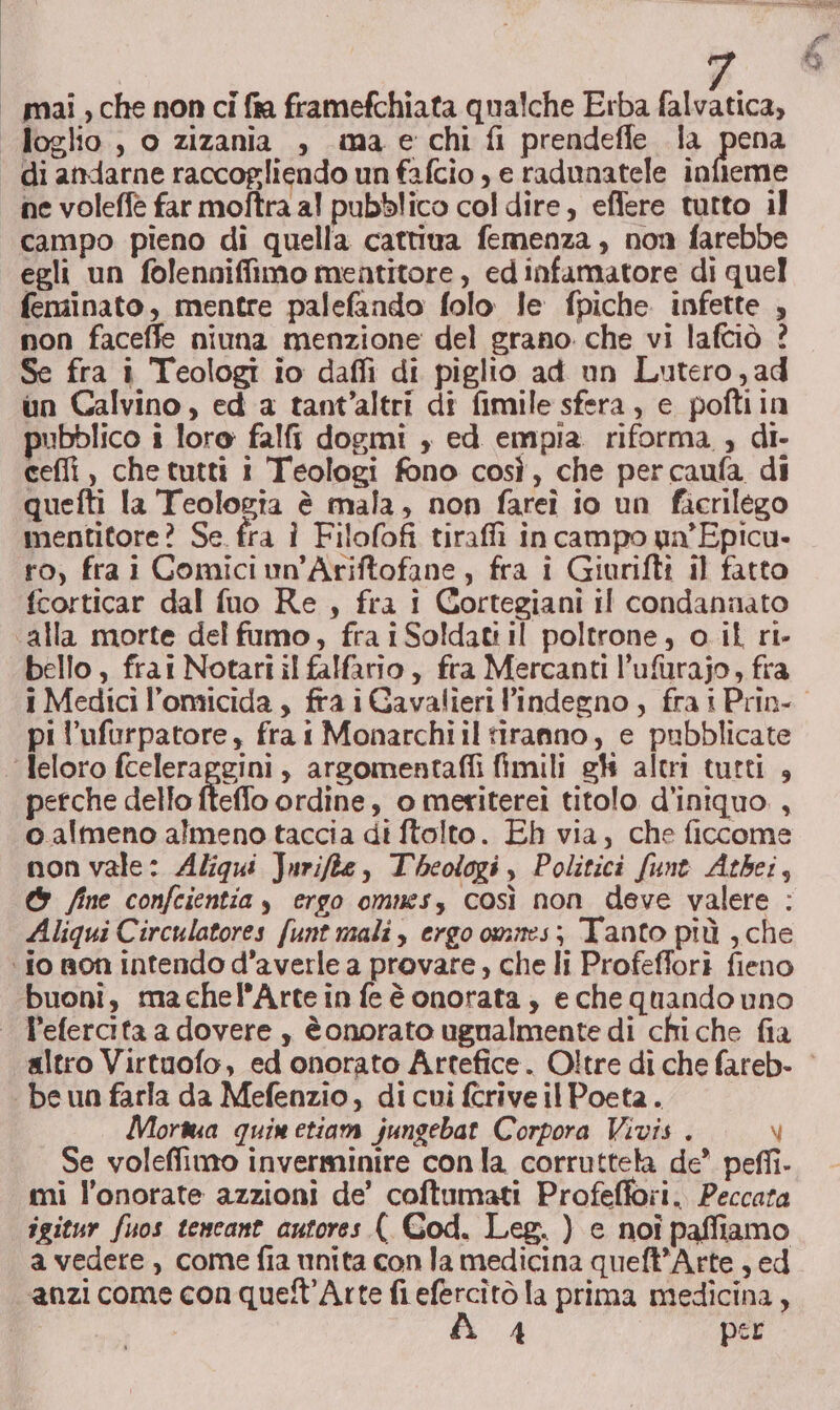 mai , che non ci fra framefchiata qualche Erba falvatica, ne voleffe far moftra al pubblico col dire, eflere tutto il campo pieno di quella cattiva femenza, non farebbe egli un folennifimo mentitore , ed infamatore di quel fensinato, mentre palefando folo le fpiche infette , non faceffe niuna menzione del grano che vi lafciò ? Se fra i Teologi io dafli di piglio ad un Lutero, ad un Calvino, ed a tant’altri di fimile sfera, e poftiin pubblico i loro falfi dogmi , ed empia. riforma , di. ceffi , che tutti i Teologi fono così, che percaufa di quefti la Teologia è mala, non fareî io un facrilego mentitore? Se. fra i Filofofi tiraffi in campo un'Epicu- ro, frai Comici un'Ariftofane, fra i Giurifti il fatto fcorticar dal fuo Re, fra i Gortegiani il condannato bello, frai Notari il falfario, fra Mercanti l’ufurajo, fra pi l'ufurpatore, fra i Monarchiil tiranno, e pubblicate perche dello fteflo ordine, o meriterei titolo d'iniquo. , calmeno almeno taccia di ftolto. Eh via, che ficcome non vale: Aliqui Jurifte, Theologi , Politici fune Atbei, &amp; fine confcientia , ergo omnes, così non deve valere : Aliqui Circulatores funt mali, ergo ommes; Tanto più , che Mora quimetiam jungebat Corpora Vivis . V Se voleffimo inverminire con la corruttela de” peffi. mi l’onorate azzioni de’ coftumati Profefiori. Peccata igitur fuos tencant autores ( Cod. Leg. ) e noi paffiamo a vedere, come fia unita con la medicina queft’Arte , ed anzi come con quett’Arte fi efercitò la prima medicina,