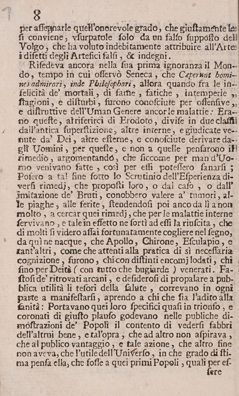 per affegnarle quell’onerevole gtadò, che giuftamentele fi conviene, vfurpatole folo da un falfo fuppofto dell Volgo; che ha voluto indebitamente attribuire all'Arte i difetti degli Artefici falfi, &amp; indegni. ‘‘ Rifedeva ancora nella fua prima ignoranza il Mon. do, tempo in cui ofiervò Seneca; che Ceperwit bomi- nesadmirari, inde Pbilofophari, allora quando fra le in-- felicità de’ mortali, di farfie , fatiche , intemperie ,, ftagioni, e diftarbi, furono conofciute per ‘offenfive,, e diftruttive dell’Uman Genere ancorle malattie: Era-- no quefte, atriferirci di Erodoto, divife in due claffii dall'antica fuperftizione, altre interne, e giudicate ve.. mute da’ Dei, altre efierne, e conofciute derivare da-. gli Tominî, per quefte, c non a quelle penfarono ill fimediò , argomentandé, che ficcome pet mand’Uo-. mo venivano fatte , così per efli poteffero fanarfi ; Pofero a ta! fine fotto lo Scrutinio dell’Efperienza di- verfi rimedj, che propofti loro, o dal cafo , o dall’ imitazione de’ Bruti, conobbero valere a’ tumori, al- le piaghe, alle ferite, ftendendofi poi anco da lì a non molto , a cercar quei rimedj, che per Ie malattie interne fervivano , e talein effetto ne fortì ad effi la riufcita, che di molti fi videro affai fortunatamente cogliere nel fegno, da quìne nacque, che Apollo, Chirone, Efculapio, e tant'altri, come che attenti alla pratica di sì neceffaria cognizione , furono , chi-con diftinti encomj lodati, chi fino per Deità ( con tutto che bugiarde ) venerati. Fa- ftofide’ ritrovati arcani , e defiderofi di propalare a pub- blica utilità li tefori della falute , correvano in ognî parte a manifeftarfi, aprendo a chi che fia l’adito alla fanità: Portavano quei loro fpecifici quafi in trionfo , e coronati di giufto plaufo godevano nelle publiche di- mbftrazioni de’ Popoli il contento di vederfi fabbri dell’altroi bene, etal’opra, che ad altro non afpirava, che al publico vantaggio , e tale azione, che altro fine sonaveva, che l’utile dell’Unigerfo, in che grado di fti. ma penfa ella, che fofle a quei primi Popoli , quali Pe ef. ere