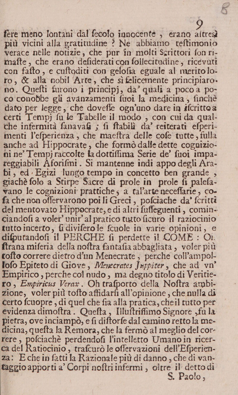 fere meno lontani dal fecolo innocente , erana altresì ‘più vicini alla gratitudine ? Ne abbiamo teftimonio verace nelle notizie, che pur in molti Scrittori fon ri- mafte , che erano defiderati con follecitudine, ricevuti con falto , e cuftoditi con gefofià eguale al merito lo- to, &amp; alla nobil ‘Arte, che sìfelicemente principiaro» no. Quefti furono i principj, da’ quali a poco a po- co conobbe gli avanzamenti fuoi la medicina , finchè dato per legge, che dovefle ogn’uno dare in ifcritto a certi Tempj fu le Tabelle il modo , con cui da qual. che infermità fanavai ; fi ftabilì da’ reiterati efperi- menti l’efperienza , che maeftra delle cofe tutte, fulla anche ad Hippocrate , che formò dalfe dette cognizio- ni ne’ Tempj raccolte ia dottiffima Serie de’ fuoi impa- reggiabili Aforifini. Si mantenne indi appo degli Ara- bi, ed Egizi lungo tempo in concetto ben grande , giachè folo a Stirpe Sacre di prole in prole fi palefa- vano le cognizioni prattiche s a tal’arte neceffarie , co- fa che non offervarono poi li Greci, pofciache da’ fcrittà ciandofi a voler’ unit’ al pratico tutto ficuro il raziocinio tutto incerto, fi diviferole fcuole in varie opinioni, € difputandofi il PERCHE fi perdette il COME : Or. ftrana miferia della noftra fantafia abbagliata , voler più tolto correre dietro d'un Menecrate , perche coll’ampol- lofo Epiteto di Giove, Menecrates Jwppiter, che ad vo’ Empirico , perche col nudo, ma degno titolo di Veritie- ro, Empiricus Vera». Oh trafporto della Noftra ambi- zione, voler più tofto affidarfi all'opinione , che nulla di Certo fcuopre , di quel che fia alla pratica, cheil tutto per evidenza dimoftra. Quefta , Illuftrifimo Signore ,fu la pietra, ove inciampò, e fi diftorfe dal camino retto la me- dicina, quefta la Remora, che la fermò al meglio del cor- rere, pofciachè perdendofi l'intelletto Umanoin ricer- ca del Ratiocinio , trafcurò le offervazioni dell’Efperien- za: Echein fatti la Razionale più di danno ; che di van- taggio apporti a’ Corpi noftri infermi ; oltre il: detto di S. Paolo,