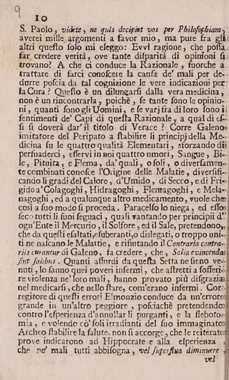 D: un S. Paolo, videte, ne quis decipiet vos per Philofopbiamy averei mille argomenti a favor mio, ma pure fra gli altri quefio folo mi eleggo: Evvi ragione, che paia, far credere verità, ove tante difparità di opinioni fi} trovano? A che ci conduce la Razionale ; fuorche a. trattare di farci conofcere la caufa de’ mali per de.. durre pofcia da tal cognizione le vere indicazioni per: la Cura ? Quefto è un dilungarfi dalla vera medicina, non è un rincontrarla , poichè , fe tante fono le opinio.. ni, quanti fono gli Uomini, e fe varjfra diloro fono ii fentimenti de’ Capi di quefta Razionale , a qual di cf. fi fi doverà dar’il titolo di Verace ? Corre Galeno» imitatore del Peripato a ftabilire lì principj della Me.. dicina fu le quattro qualità Elementari, sforzando dii perfuaderci, effervi in roi quattro umori, Sangue, Bi-- le, Pituita, e Flema, da’quali, ofoli, o diverfamen-. te combinati conofce l’Origine delle Malatie, diverfifi-.. cando li gradi del Calore, d'Umido , di Secco, e dî Fri gidoa’Colagoghi, Hidragoghi, Flemagoghi, e Mela nagoghi ,ed a qualunque altro medicamento, vuole ches così a fuo modo fi proceda. Paracelfo lo niega, ed effo» feco tutti li fuoi feguaci , quali vantando per principii d'' ogn’Ente il Mercurio , tl Solfore , ed il Sale, pretendono, che da quetti efaltati,efuberanti,o dislegati, o troppo uni. ti ne nafcano Je Malattie, e rifiutando il Contraria contra. riis curantur di Galeno, fa credere, che, Salia evincendaî fnt falibus. Quanti affordi da quefta Setta ne fieno ve. nuti , lo fanno quei poveri infermi, che aftretti a fofferi.- re violenza ne’ loromali, hanno provato più difgraziaa nei medicarfi, che nello ftare, com'erano infermi. Cor: regitore di quefti errori E!'monzio conduce da un’erroret grande in un'altro peggiore , poftiachè pretendendo) contro l’efperienza d’annullar li purganti, e la fleboto» mia, e volendo cò foli irradianti del fuo immaginatoo Archeo ftabilire la falute. non fi accorge, che le reiterate prove indicarono ad Hippocrate e alla efperienza che ne’ mali tutti abbifogna, vel /uperfiwa dmn