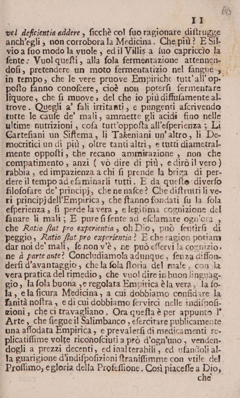 PÒ II vel deficientia addere , ficchè col fuo ragionare diftrugge anch’egli, non corrobora la Medicina. Che più? E Sil- vio a fuo modo la vuole ; edil Villis a fuo capriccio la fente: Vuolquefti, alla fola fermentazione attennen. dofi, pretendere. un moto fermentatizio nel fangne-,. | in tempo, che le vere pruove Empiriche tutt'all’op. polto fanno conofcere, cioè non poterfi fermentare liquore, che fi muove, del che io più diffufamente al. trove. Quegli a’ fali irtitanti, e pungenti afcrivendo tutte le caufe de’ mali, ammette gli acidi fino nelle ultime nutrizioni , cofa tutt’oppofta all’efperienza ; Li Gartefiani un Siftema, li Takeniani un'altro, li De- mocritici un di più, oltre tanti altri, e tutti diametral. mente oppofti, che recano ammirazione , non che compatimento , anzi { vò dire di più, edirdilvero) ‘ rabbia, edimpazienza a chi fi prende la briva di per- dere il tempo adefaminarli tutti. E da quefte diverfo filofofare de’ principj, che ne nafce? Che diftrutti li ve- ri principjdell’Empirica, che ftanno fondati fu la fola efperienza , fi perdelavera, e legitima cognizione del fanare li mali; E purefifente ad efclamare ogn'ora , che Ratio /tut pro experientia, oh Dio, può fentirfi di peggio, Ratio flat pro experientia? E cheragion potiam dar noi de’ mali, fenonv’è, ne pudeffervi la cornizio. ine d parteante? Concludiamola adunque, fenza diffon. derfi d’avantaggio ; chela fola foria del male, con la vera pratica del mastio , che vuol dire in buon linguag- gio, la fola buona ,e regolata Empirica è la vera, la fo- la, ela ficura Medicina, a cui dobbiamo confidare la fanità noftra , e di cui dobbiamo fervircì nelle indifbofi- zioni, che citravagliano, Ora quefta è per appunto 1’ Arte, che fiegueil Salimbanco , efercitare publicamente. una affodata Empirica, e prevaletfi di medicamenti re- plicatiflime volte riconofciuti a prò d’ogn’'uno, venden- dogli a prezzi decenti, ed inalterabili, ed ufandoli al- la guarigione d'indifpofizioni ftraniffimme con vtile del | Proffimo, e gloria della Profeflione. Così piaceffe a Dio, che