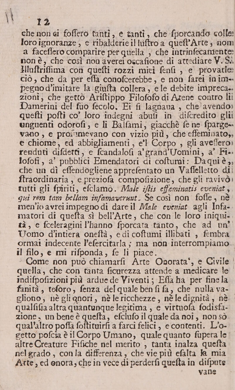 che non ei foffero tanti, e tanti, che fporcando colle: loro ignoranze , e ribalderie illuftro a queft’Arte; nom a faceffero comparire per quella , che intrinfecamente: mon è, che così non averei oscafione di attediare Y. Si. Huftriffima con quefti rozzi mici fenfi , e provarle ciò , che da per efla conofcerebbe, e non farei inim-. pegno d’imitare la giufta collera, e le debite impreca.. zioni, che gettò Ariftippo Filofofo di Atene contro lii Damerini del fuo fecolo, Fi fi lagnava , che avendo» quefti pofti co” loro indegni ‘abufi in difcredito glii unguenti odorofi, e li Balfami, giacchè fe ne fparge= vano , e proi'1mevano con vizio più, che effeminato,, e chiome, ed abbigliamenti, e’ Corpo , gli aveffero) renduti difdetti, e fcandalofi a'grand’Uomini, a’ Fi. lofofi, a’ pubblici Emendatori di coftumi: Daquiè,, che un dì effendogliene apprefentato un Vaflelletto dii ftraordinaria , e preziofa compofizione, che gli ravivò) tutti gli fpiriti, efclamo. Made i/lis effeminatis eveniat,. qui rem tam bellam infamaverunt. Se così non foffe, nè. men'io avrei impegno di dare il Male eveniat agli Infa-. matori di quefta sì bell’Arte, che con le loro iniqui.. tà, e fceleragini l'hanno fporcata tanto, che ad nn° Uomo d’intiera oneftà, e di coftumi illibati , fembra ormat indecente l’efercitarla ; ma non interrompiamo.. il filo, e mi rifponda, fe li piace. Come non può chiamarfi Arte Onorata‘, e Civile | quella, che con tanta ficurezza attende a medicare le indifpofizioni più ardue de Viventi; Efla ha per fine la fanità , teforo, fenza del quale ben fi fa, che nulla va- gliono, nè glignori, nè le ricchezze, nè fedignità, nè. qualfifia altra quantunque legitima , e virtuofa fodisfa- zione, un bene è quefta, efclufo il quale da noi, non sò qual'altro poffa foftituirfi a farci felici, e contenti. L’o- retto pofcia è i Corpo Umano, quale quanto fupera le altre Creature Fifiche nel merito , tanta inalza quefta nelgrado , conla differenza, che vie più efalta Ja mia Atte, ed onora; che in vece di perderfi quefta in difpute vane