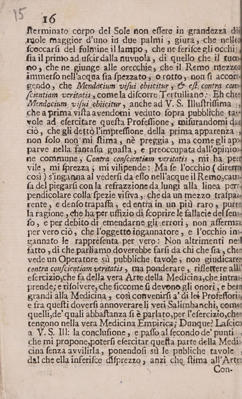 Îterminato corpo del Sole non effere in grandezza. di angole Maggior d'uno. iri due palmi , giura, -che nel fcoccarfi del fulmine il fampo,, che ne ferifce gli occhi), fia il primo ad.ufcir dalla nuvuola ; di quello che il tu no; che ne giunge alle orecchie, che il. Remo mezze ammetto nell'acqua fia fpezzato.;.\o-rotto,-.non fi accori gendo., che Mendatium vifui obiscitur &amp; ef: contra: com {cientiam veritatis, comela difcorre Tertulliano ». Eh-chee Mendacinm. vifui ‘obiicitar, anche ad V.S. Iluftriffima ., che a prima viltaavendomi veduto fopra pubbliche. tate wole ad. efercitare quefta Profeffione; mifurandomi dad ciò, che gli dettò l’impreffione della prima apparenza. non folo, non'mi ftima; nè preggia, ma come gli apo parve nella fantafia guafta, e preoccupata dall’opinio) me commune, Contra confcientiam veritatis , mt. ha; per vile, mi fprezza ; mi vilipende: Ma fe l’occhio ( direni così ) s'inganna al vederfi da elfo nell'acque il Reimo;caur fa del piegarficonla refrazzioneda lungi alla linea per: pendicolare colla fpezie vifiva.,» cheda un mezzo trafpais rente, e denfotrapaffa; edentia in, un più raro ». putee la ragione,, che.ha per.uffizio di fcoprire le fallatie del fena: fo, e per debito.di emendarne gli\errori ;, non affermar per vero ciò, chel’oggettoingannatore , e l’occhio inx gannato le rapprefenta.per vero: Non altrimenti nesl fatto ydi che parliamo doverebbe farfi da chi che fia, chee vede un Operatore sù pubbliche. tavole; non giudicare contra confcientiam veritatis, Ya ponderare + riflettere alli efercizio;che fa della vera Arte della Medicina,che.intras: prende; e rifolvere, che ficcome fi devona gli onori, e betti grandi alla Medicina; così convenirfi a’ di le Profefforià e fra quefti doverfi annoverareli veri-Salimbanchi, come quelli,de’ quali abbaftanza fi è parlato,per l’efercizio,chee tengono nella vera Medicina Empirica; Dunque? Lafcico a V.S. Ill: Ia conclufione , (e;paffo al fecondo de’ punti... che mi propone,poterfi efezcitar quefta parte della Medi cina fenza avvilirla,, ponendofi.sù le:publiche tavole. . dal che ella inferifce difprezzo ; anzi che Tha. all Arta \ on»