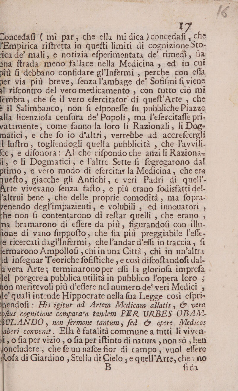 Concedafi ( mi par, che ella mi dica ) concedafi, che ‘Empirica riftretta in quefti limiti di cognizione Sto- ica de’ mali, e notizia efperimentata de’ rimedì, fia ina ftrada meno fallace nella Medicina , ed in cut niù fi debbano confidare gl’Infermi , perche con efla Der via più breve, fenza l’ambage de’ Sofifmi fi viene il rifcontro del vero medicamento , con tutto ciò mi fembra ; che fe il vero efercitator di queft'Arte , che è il Salimbanco, non fi efponefle fu pubbliche Piazze alla licenziofa cenfura de’ Popoli, ma l’efercitafle pri. vatamente, come fanno la loro li Razionali, li Dag: matici, e che fo io d’altri, verrebbe ad accrefcergli l'luftro, togliendogli quella pubblicità , che l’avvili- ce, e difonora: Al che rifpondo che anzi li Raziona= i, e li Dogmatici, e l'altre Sette fi fegregarono dal primo , e vero modo di efercitar la Medicina, che era juefto, giacche gli Antichi, e veri Padri di quell’ rte vivevano fenza fafto, e più erano fodisfatti del- ‘altrui bene , che delle proprie comodità, ma fopra- enendo degl’impazienti, e volubili , ed innouatori , he non fi contentarono di reftar quelli , che erano , a bramarono di efiere da più, figurandofi con illu- one di vano fuppofto, che fia più preggiabile l’efle- e ricercati dagl’'Infermi, chel’andar d’efli in traccia; fi fermarono A mpollofi , chiin una Città, chi in un’altra d infegnar Teoriche fofiftiche , e così difcoftandofi dal. ‘vera Arte; terminarono per effi la gloriofa imprefa lel porgere a pubblica utilità in pubblico l’opera loro ; non meritevoli più d’effere nel numero de' veri Medici , le’ quali intende Hippocrate nella fua Legge così efpri- endofi : His igitur ad Artem Medicam allatis, &amp; vera fius cognitione compara'a tandem PER URBES OBAM- ULANDO, non fermone tantum, fed &amp; opere Medicos Saberî convenit. Ella è fatalità commune a tutti li viven- 4, ofia per vizio, o fia per iftinto di natura , non sò ; ben oncludere, che fe un nafce fior di campo, vuol eflere fRofa di Giardino ; Stella dî ca se quell’Arte, ca i no 1da