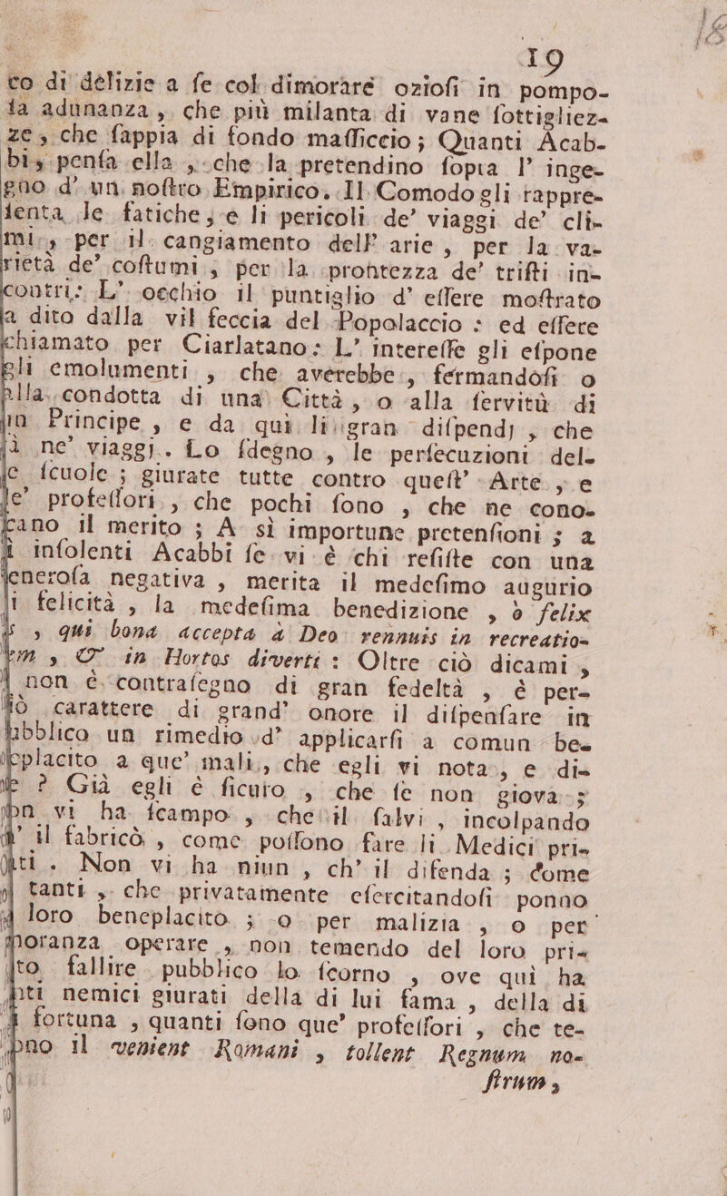 co di délizie a fe col dimorare oziofi in pompo- ta adunanza, che più milanta di vane fottigliez= ze che fappia di fondo mafficcio; Quanti Acab- bi, penfa ella ,.. che la pretendino fopia 1 inge- gno d'un, noftro, Empirico..Il Comodo gli rappre» lenta de fatiche ;-e li pericoli de’ viaggi. de’ cli» mi, per il: cangiamento dell’ arie s per la va rietà de’ cotumi., per ila prontezza de’ trifti in ontri;.L’ occhio 11 puntiglio d’ effere moftrato a dito dalla vil feccia del -Popalaccio * ed effere ‘chiamato. per. Ciarlatano » L’ interelfe gli efpone sli emolumenti. , che averebbe s fermandofi. o Ia, condotta di una) Città, o ‘alla fervità di je fcuole ; giurate tutte contro queft Arte. ; e e' profeflori,, che pochi fono , che ne cono. Cano il merito ; A sì importune pretenfioni $ 4 £ infolenti Acabbi fe. vi é ‘chi relite con una enerofa negativa , merita il medefimo augurio i felicità , la medefima benedizione » 0 felix $ &gt; qui bona accepta d' Deo: rennuis in recreatio= Vs O in Hortos diverti : Oltre ciò dicami $ i non è contrafegno di gran fedeltà , è pet ffò carattere di grand’ onore il difpeafare in bolico un rimedio vd’ applicarfi a comun be. eplacito a que’ mali, che egli wi nota», e di» Ei Giuà.egli é fitto --che- (e non giova. .5 pn vi ha fceampo., chevil. falvi , Incolpando il fabricò , come polfono fare li Medici pri» ti. Non vi ha niun » ch’ il difenda ; dome tanti , che privatamente efercitandofi ponno loro. beneplacito. ; 0. per malizia © spent ofanza operare , non temendo del loro pri to. fallire. pubblico lo {corno s ove qui ha ti nemici giurati della di lui fama ,. della'idi 4 fortuna , quanti fono que’ profelfori , che te- pno Il venient Romani , tollent Asa N0= rMA 3