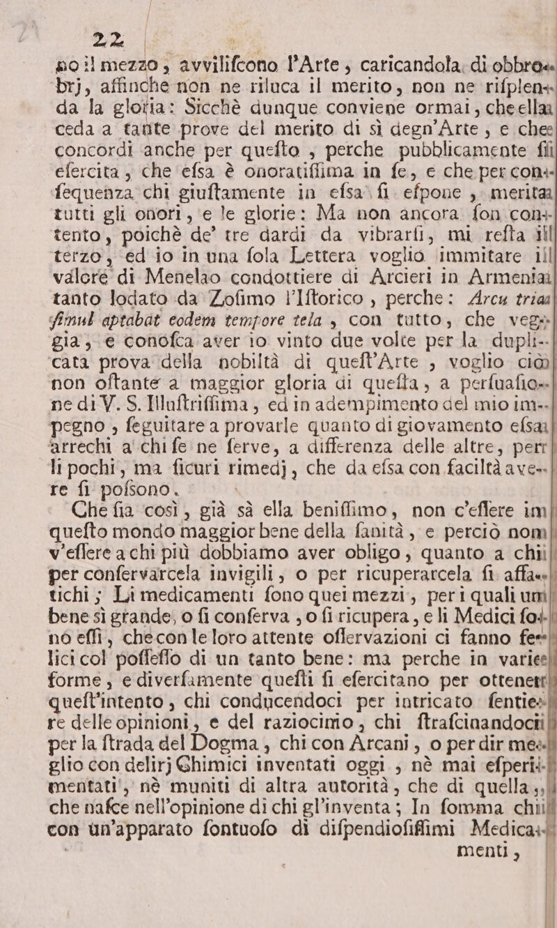 oil mezzo, avvilifcono l'Arte, caricandola: di obbre« brj, affinche non ne riluca il merito, non ne rifplens da la gloria: Sicchè dunque conviene ormai, cheella ceda a tanite prove del merito di sì degn’Arte , e chee concordi ‘anche per quefto , perche pubblicamente fili efercita , che ‘efsa è onoratiflima in fe, e che per con ‘fequenza chi giuftamente in efsa.fi. efpone , merita tutti gli onori, ‘e le glorie: Ma non ancora fon con tento, poichè de’ tre dardi da vibrarfi, mi refta ill terzo, ed io in una fola Lettera voglio immitare ill valore di Menelao condottiere di Arcieri in Armenia] tanto lodato da Zofimo l’Iftorico , perche: Arc trial fimul aptabat codem tempore tela , con tutto, che vega] gia; e conofca:aver îo vinto due volte per la dupli--| ‘cata prova della nobiltà di quefl’Arte , voglio ci@ non oftante a maggior gloria di quefta, a perfuafio»] ne di V.S.Illaftriffima, edin adempimento del mio im-.| pegno » feguitare a provarle quanto di giovamento efsai] ‘arrechi a' chi fe ne ferve, a differenza delle altre, perr] li pochi, ma ficuri rimedj, che da efsa con faciltà ave=-} re fi pofsono. | Che fia ‘così, già sà ella beniffimo, non c’eflere im quefto mondo maggior bene della fanità, e perciò nom v'eflere a chi più dobbiamo aver obligo , quanto a chiil per confervarcela invigili, o per ricuperarcela fi. affase): tichi ; Li medicamenti fono quei mezzi, peri quali uni| bene sì grande, o fi conferva ; o fi ricupera, e li Medici fa4|. né effi, checonle loro attente offervazioni ci fanno fee lici col poffeffo di un tanto bene: ma perche in varie) forme ; e diverfamente quelli fi efercitano per ottenett queft'intento , chi conducendoci per intricato fentie» re delle opinioni, e del raziocimo, chi ftrafcinandocti per la ftrada del Dogma, chi con Arcani, o per dir mea glio con delirj Ghimici inventati oggi ; nè mai efperii. mentati',, nè muniti di altra autorità, che di quella ,,| che nafce nell’opinione di chi gl’inventa; In fomma chii con un’apparato fontuofo di difpendiofifimi Medica: menti, |