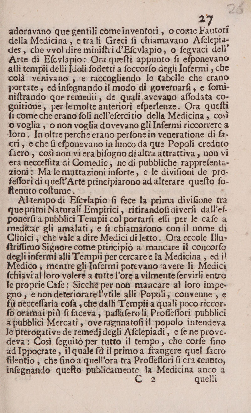 adoravano que gentili comeinventoti , o come Fautori della Medicina, etrali Greci fi chiamavano Afclepta- des, che vvol dire miniftri d’Efcvlapio, o fegvaci dell’ Arte di Efcvlapio: Ora quefti appunto fi efponevano alli tempii delli Idoli fodetti a foccorfo degli Infermi , che colà venivano ,. e raccogliendo le tabelle che erano portate, ed infegnando il modo di governarfi , e fomi- niftrando que remedii, de quali avevano affodata co- gnitione, per lemolte anteriori efperienze. Ora quefti fi come che erano foli nell’efercitio della Medicina, così o voglia, o nonvoglia dovevano gli Infermi riccorrere a ‘loro. Inoltre perche erano perfone in veneratione di fa- cri, eche fi efponevano in luoco da que Popoli creduto facro , cosìnon viera bifogno di altra attrattiva, non vi era necceflita di Comedie ; ne di pubbliche rapprefenta- zioni: Malemuttazioni inforte, e le divifioni de pro- feffori di queft’Arte principiarono ad alterare quefto fo- fienuto coftume. Altempo di Efcvlapio fi fece la prima divifione tra queprimi Naturali Empirici , ritirandofidiverfi dall’ef- ponerfi‘a pubblici Tempii col portarfi effi per le cafe a medttar gli amalati, e fi chiamarono con il nome di Glinici ; che vale a dire Medici di letto. Ora eccole Illu- ftriffimo Signore come priricipiò a mancare il concorfo degli infermi alli Tempii per cercare e la Medicina , ed i! Medico ; mentre gli Infermi potevano ‘avere li Medici fchiavialloro'‘volere a tutte l’ore a vilmentefervirli entro le proprie Cafe : Sicché per non mancare al loro impe- gno , e nondeteriorare l’vtile alli Popoli; convenne, e fù necceffaria cofa , che dall Tempii a quali poco riccor- fo orarnai ‘più fi faceva , paffafero li Proffeffori pubblici a pubblici Mercati, overtaganatofi il popolo intendeva le prerogative de remedj degli Afclepiadi, e fe ne prove- deva: Così feguitò per tutto il tempo, che corfe fino ad Ippocrate, il quale fù il primo a frangere quel facro filentio è che fino a quell’ora tra Proffeflori fi era tennto, infegnando quefto publicamente la Medicina sir 1 2 quelli