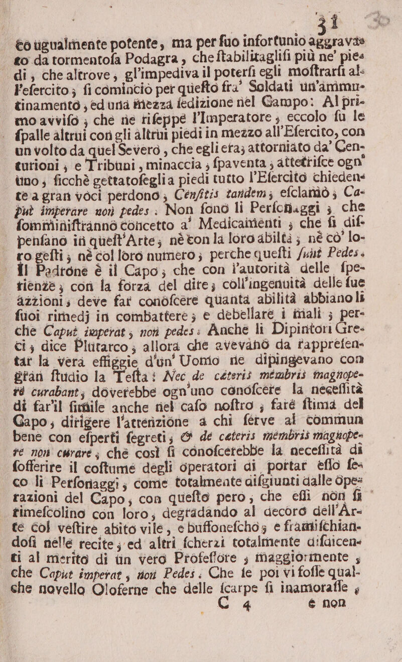 3Î Co ugualmente potente, ma per fuo infortunio aggravate to da tormentofa Podagra , cheftabilitaglifi più ne' pies di, chealtrove; gl’impediva il poterti egli moftrarfi al- Fefercito ; fi cominciò per quefto fra’ Soldati un'ammn- tinamentò ; ed unta inezza fedizione nel Gampo: Al pri- mo avvifo ; che rie rifeppe l'Imperatore ; eccolo fu le | fpalle altrui conigli altrui piedi in mezzo ali'Efercito, con un volto da quel Severo , che egli eta; attorniato da’ Cen- tutioni | e Tribuni, minaccia ; fpaventa ; attetrifce ogn' ùuno ; ficchè gettatofeglia piedi tutto l’Efercito chiedens te agran voci perdono; Cen/itis tandem; efclanàò; Ca- può imperare morì pedes : Non fono li Perfoniggi 3 che foimminiftrannò concetto a' Medicamenti ; che fi dif. penfano in queft'Arte; nètonla loro abiltà ; né cò’ lo- ro gefti; nè col loro numero; perche quefti /unt Pedes. îl Pedrone è il Capo; che con l’autorità delle fpe- rienze; coù la forza del dite; coll’ingenuità delle fue azzionis deve fat conòfcere quanta abilità abbiano li fuoi rimedj in combattere ; e debellaré i inali ; per- che Capuì iwperat; noti pedes: Anche li Dipintori Gre- ci} dice Plutarco; allora che avevanò da fappreten- tar la vera effiggie d'un’ Uomo ne dipingevano com #fan ftudio la Tefta: Nec de ceteris mémbris tnagnope- #4 curabant; dovetebbe ogn'uno canofcere la negeflità di far'il fimdile anche niel cafo noftro ; faré ftima del Gapo; dirigere l'acrerizione 4a chi ferve al commun bene con efperti fegreti; &amp; de ceteris membris magnope- se non cwrare; chè così fi conofcetebbe la neceflità di fofferire il coftume degli operatori ai pottar eflo fe- co li Perforiaggi; come totalmeate aifgiunti dalle Ope: razioni del Capo; con quefto pero; che efli non fi timefcolino con loro; degradando al decoro dell’Ar- te Gol veftire abito vile, e buffonefcho; e framifchian- dofi nelle recite ; ed altri fcherzi totalmente difuicens ti al merito di tin vero Profeffore ; maggiorinente ; che Caput imperat , nor Pedes: Che fe poi vi fofle qual. che novella Oloferne che delle icarpe fi inamoraffe ,