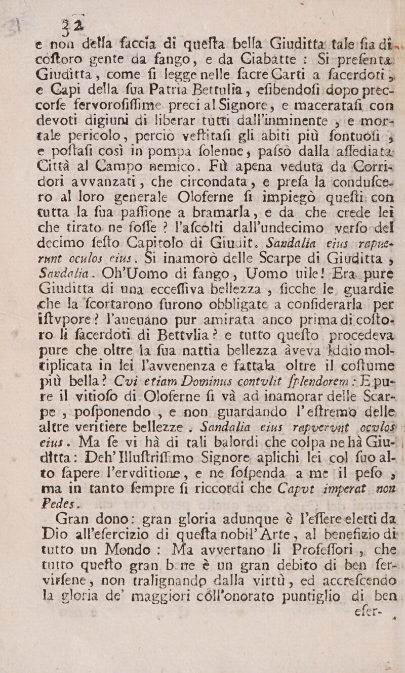 22 coftoro gente da fango, e da Giabatte : Si-prefenta. Giuditta, come fi legge nelle facre Garti a facerdoti ; e Gapi della fua Patria Bettulia, efibendofi dopo prec- corfe fervorofiffime. preci al Signore, e maceratafi con devoti digiuni di liberar tutti dall’inminente , e mor tale pericolo, percio veftitafi gli abiti più fontuofi ; e poftafi così in pompa folenne; pafsò dalla affediata: Città al Campo nemico. Fù apena veduta da Corri» dori avvanzati, che circondata, e prefa la ‘condufce. ro al loro generale Oloferne fi impiegò. quefti: con cutta la fua paffione a bramarla, e da. che crede leî che tirato: ne foffe ? l’afcolti dall’undecimo verfo del decimo fefto Capitolo di Giudit. Sardalia eius. rapue- runt oculos eius. Si inamorò delle Scarpe di Giuditta 3 Saudalia. Oh'Uomo di fango, Uomo uile! Era. pure Giuditta di una ecceffiva bellezza , ficche le, guardie che la fcortarono furono obbligate a confiderarla. per iftvpore? l’anenano pur amirata anco prima di cofto- ro lì facerdoti di Bettvlia ? e tutto quefto. procedeva pure che oltre la fua nattia bellezza àveva }ddio mol tiplicata in lei l’avvenenza e fattala oltre il coftume più bella? Cvi eriam Dominus contulit fplendorem : E pu- re il vitiofo di Oloferne fi và ad inamorar delle Scar- pe ; pofponendo ; e non guardando l’eftremo delle cius. Ma fe vi hà di tali balordi che colpa ne hà Giu- ditta: Deh’ Illuftrifimo Signore aplichi lei col fuo al- to fapere l’ervditione, e ne fofpenda a me'il pefo ; ma in tanto fempre fi riccordi che Capvt imperat. non Pedes. Dio all’efercizio di quefta nobil’ Arte, al benefizio dî tutto un Mondo : Ma avvertano li Profeffori.,, che virfene, non tralignandp dalla virtù, ed accrefcendo ctor= a