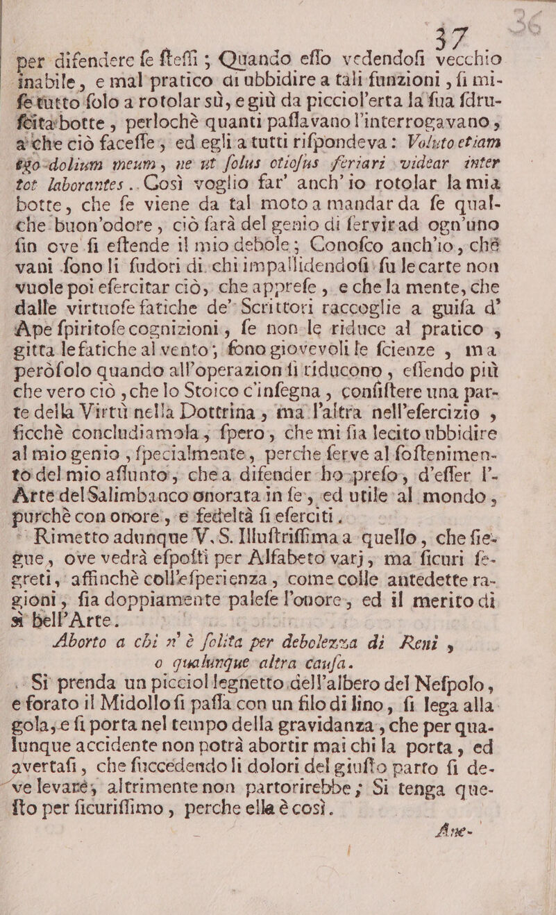 Ù per difendere fe fteffi ; Quando effo vedendofi vecchio ‘inabile, e mal pratico a: ubbidire a tali: funzioni , fi mi- fetutto folo a rotolarsù, e giù da picciol’erta la fua fdru- feitabotte, perlochè quanti paflavano l’interrogavano, ache ciò faceffe; edegli atutti rifpondeva: Voluto etiam &amp;i0-dolinum meum, ne ut folus otiofus feriari videar inter tot laborantes..Gosì voglio far’ anch'io rotolar la mia botte, che fe viene da tal moto a mandarda fe qual. che buon’odore , ciò farà del genio di fervirad ogn’uno fin ove fi eftende il mio debole; Conofco anch'io, ché vani fono li fudori di.chiimpallidendofi*fu lecarte non vuole poi efercitar ciò, che apprefe , e che la mente, che dalle virtuofe fatiche de’ Scrittori raccoglie a guifa d’ Ape fpiritofe cognizioni; fe non-le riduce al pratico ; gitta.lefatiche al vento; fono giovevoli le fcienze , ma peròfolo quando all’operazion ii riducono , eflendo più che vero ciò , che lo Stoico c'infegna , confiftere una par- te della Virtù nella Dottrina , ima.laltra nell’efercizio , ficchè concludiamola; fpero, che mi fia lecito nbbidire almio genio , fpecialmente, perche ferve al foftenimen- to delmio affunto:; che a difender bo-prefo; d’effer 1° Arte delSalimbanco onorata in fe; «ed utileal mondo, purchè cononore:, e fetteltà fl eferciti . * Rimetto adunque V,S. Iluftrilima a quello, che fie- gue, ove vedrà efpofti per Alfabeto varj; ma ficuri fe- greti, affinchè coll'efperienza , come colle antedette ra- gioni; fia doppiamente palefe l'onore, ed il merito di s' bell’Arte. val Rao. Aborto a chi n è folita per debolezza di Reni, o qualunque altra caufa. :Sî prenda un picciollegnetto.dell’albero del Nefpolo, gola;.e fi porta nel tempo della gravidanza, che per qua- lunque accidente non potrà abortir mai chi la porta, ed avertafi, che fiuccedendoli dolori del giufto parto fi de- “velevaté; altrimente non partorirebbe ; Si tenga que- Ito per ficuriflimo , perche ella è così. Line.