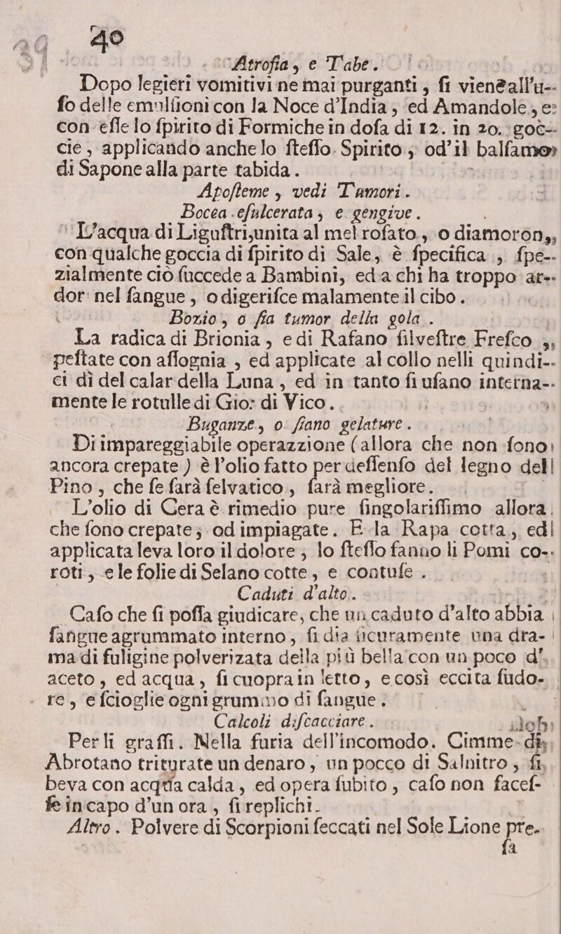 Atrofia, e Tabe. |! Dopo legieri vomitivi ne mai purganti , fi vienèall'u-- fo delle emnifioni con Ja Noce d’India ; ‘ed Amandole., e: con efle lo fpirito di Formiche in dofa di 12. in 20.;goè- cie , applicando anche lo fteffo. Spirito ; od’i} balfamo» di Sapone alla parte tabida . | (dany | Apofteme , vedi Tamori. Bocea -efulcerata; e gengive. ‘L'acqua di Liguftrijunita al melrofato., 0 diamoron,, con qualche goccia di fpirito di Sale, è fpecifica , fpe-- zialmente ciò fuccede a Bambini, eda chi ha troppo ar-: dor: nel fangue, odigerifce malamente il cibo . ì Bozio, 0 fia tumor della gola . La radica di Brionia , edi Rafano filveftre Frefco 4, peftate con affognia , ed applicate al collo nelli quindi-- ci dì del calar della Luna, ed in tanto fi ufano inteina-- mente le rotulle di Gio: di Vico... Vr REA Buganze, o: fiano gelature . Di impareggiabile operazzione (allora che non fono) ancora crepate ) è l’olio fatto per deffenfo del legno dell Pino , che fe farà felvatico,, frà megliore. L'olio di Cera è. rimedio pure fingolariffimo allora, che fono crepate; odimpiagate. Ela Rapa cotta, edi applicata leva loro il dolore; lo fteflo fanno li Pomi co-. roti, ele foliedi Selano cotte, e contufe . til | Caduti d'alto. nt 21 | Cafo che fi poffa giudicare; che nn caduto d'alto abbia , fangue agrumimato interno, fi dia iicuramente una dra. | imadi fuligine polverizata della più bella con un poco d' aceto, ed acqua, ficuoprain letto, ecosì eccita fudo- . rc, efcioglieognigruammo di fangue. RA Calcoli difcacciare. ; blob Perli graffi. Nella furia dell'incomodo. Cimme- dik Abrotano triturate un denaro ; un pocco di Salnitro , fi, beva con acqua calda, edopera fubito, cafo non facef- fe incapo d’unora , fireplichi. Altro . Polvere di Scorpioni feccati nel Sole Lione pre. RI