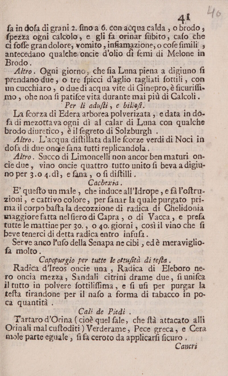 LL fa in dofa di grani 2. fino'a 6. con acqua calda , o brodo ; fpezza ogni calcolo, e gli fa orinar fibito, cafo the ci foffe gran dolore; vomito , infiamazione; o cofe fimili 4 antecedano qualche:oncie d'olio di femi di Melone in Brodo. Altro. Ogni giorno, che fia Luna piena a digiuno fi prendano due ; 0 tre fpicci d’aglio tagliati fottili, con un cucchiaro , 0 duedi acqua vite di Ginepro, è ficuriffi» mo , ohe non fi patifce vita durante mai più di Galcoli. ‘Per li adufti, e biliofi. La fcorza di Edera arborea polverizata ; edata in dò- fa di mezottava ogni dì al calar di Luna con qualche brodo diuretico , è il fegreto di Solzburgh . Altro. L'acqua diftillata dalle fcorze verdi di Noci in dofa di due ongge fana tutti replicandola., Altro. Succo di Limoncelli non ancor ben maturi on- cie due, vino oncie quattro tutto unito fi beva a digiu- no per 3.0 4.dì, e fana, ofidiftilli. Cachexia . E’ quefto un male, che induce all’Idrope , e fà l’oftru- zioni, ecattivo colore, perfanar la quale purgato pri- ma il corpo bafta la decozzione di radica di Chelidonia maggiore fatta nelfiero di Capra, 0 di Vacca, e prefa tutte le mattine per 30., 0 40. giorni, cosìil vino che fi beve tenerci di detta radica entro infufa.. Serve anco l’ufo della Senapa ne cibi , edè meraviglio- fa molto. Capopurgio per tutte le ottufità di tefta. Radica d’Ireos oncie una , Radica di Eleboro ne- ro oncia mezza, Sandali citrini drame due, fi unifca iltutto in polvere fottiliffima, e fi ufi per purgar la tefta tirandone per il nafo a forma di tabacco in po- ca quantità . Cali de Piedi . Tattaro d’Orina ( cioè quel fale, che ftà attacato alli Orinali mal cuftoditi) Verderame, Pece greca, e Cera aneri