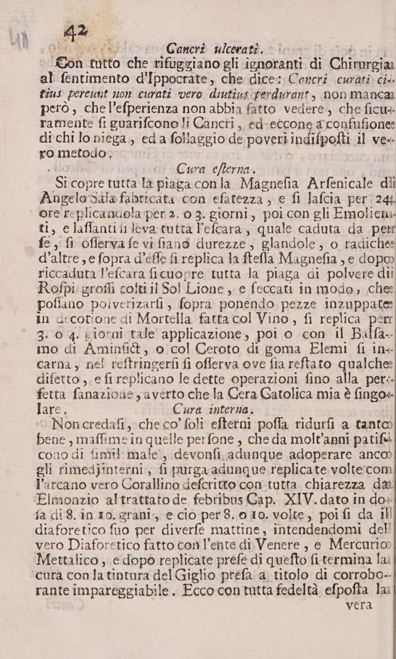 on tutto che nifuggiano gli ignoranti di Chirurgia al: fentimento d’Ippocrate, che dice: Cancri curati. ci. fins pereunt non curati vero diutius'ferdurant, non manca però , che l’efperienza non abbia fatto vedere. che ficu4- ramente fi guarifcono li Cancri,. ed eccone aconfufione: di chi lo niega,, eda follaggio de poveri indifpofti il ve. ro metodo, t LI0OA eri Cura ieflerna-;\ ve SE Si copre tutta là piaga conla Magnefia Arfenicale dii Angelo dala fabricata con efatezza , e fi Jafcia per. 244. ore replicanaola per 2. 0 3. giorni, poi con gli Emolicna- ti, elaffantili leva tutta l’efcara, quale caduta da perr fe fi offervafe vifians durezze, glandole, o radiche d’altre , e fopra d’éffe fi replica la ftefla Magnefia , e dopoo riccaduta l’efcara ficuopre tutta la piaga di polvere dii Rofpi:grofli colti il Sol Lione, e feccati in modo, che poflano polverizarfi, fopra ponendo pezze inzuppate: In decotione di Mortella fatta col Vino, fi replica perr 3-0 4. giorni tale applicazione, poi o con il Balfa.. ino di Aminfitt, 0 col Ceroto di goma Elemi fi in+ difetto ,. e fi replicano le dette operazioni fino alla per.. fetta fanazione ,averto che la Cera Gatolica mia è fingo» lare, Cura interna. Noncredafi, che co’ foli' efterni poffa ridurfi a tanto bene, maffime in quelle perfone , che da molt’anni patiful cono di fimil male, devonfi.adunque adoperare anco) gli rimedjinterni,, fi purga adunque replicate voltecom l’arcano vero Corallino defcritto:con.tutta chiarezza da Elmonzio altrattato de febribns Gap. XIV. dato in do. fa di 8. in ro. grani; e cio per8. 010. volte, poifi da ill diaforetico fuo per diverfe mattine, intendendomi dell vero Diaforetico fatto con l’ente di Venere, e Mercurio) Mettalico , e dopò replicate prefe di quefto fi.termina lai rante impareggiabile. Ecco contutta fedeltà efpofta la vera