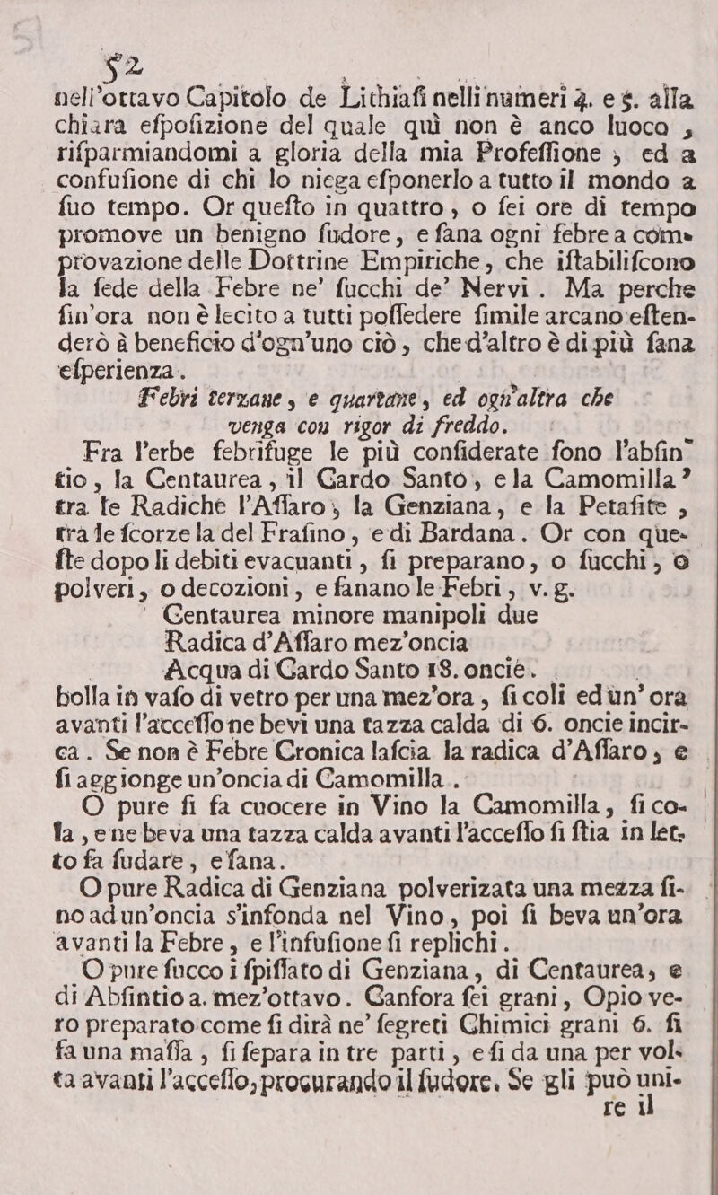 $2 nell’ottavo Capitolo de Lichiafi nelli nameri 2. e «. alla chiara efpofizione del quale quì non è anco luoca , rifparmiandomi a gloria della mia Profeflione ) ed a confufione di chi lo niega efponerlo a tutto il mondo a fuo tempo. Or quefto in quattro , o fei ore di tempo promove un benigno fudore, e fana ogni febre a com» provazione delle Dottrine Empiriche, che iftabilifcono fa fede della Febre ne’ fucchi de’ Nervi. Ma perche fin'ora nonè lecito a tutti poffedere fimile arcano:eften- derò è beneficio d'ogn’uno ciò, ched’altro è di più fana efperienza .. Febri terzane , e quartane, ed ogn'altra che venga con rigor di freddo. Fra l’erbe febrifuge le più confiderate fono P’abfin” tio, Ja Centaurea , il Gardo Santo, ela Camomilla ? tra te Radiche l’Affaro ; la Genziana, e la Petafite , tra le fcorze la del Frafino, edi Bardana. Or con que- fte dopo li debiti evacuanti , fi preparano, o fucchi, © polveri, o decozioni, e fananole Febri, v. g. ‘ Gentaurea minore manipoli due Radica d’Affaro mez'oncia | Acqua di'Gardo Santo 18. oncie. . ; bolla in vafo di vetro peruna mez’ora , fi coli edun’ ora avanti l’acceffo ne bevi una tazza calda di 6. oncie incir- ca. Se non è Febre Cronica lafcia la radica d’Affaro, e fi acgionge un’oncia di Camomilla. fa , ene beva una tazza calda avanti l’acceffo fi ftia in let. to fa fudare, efana. O pure Radica di Genziana polverizata una mezza fi- noadun’oncia s'infonda nel Vino, poi fi beva un’ora avanti la Febre, e l’infufione fi replichi . O pure fucco i fpiflato di Genziana, di Centaurea, e di Abfintio a. mez’ottavo. Ganfora fei grani, Opio ve- ro preparato:come fi dirà ne’ fegreti Chimici grani 6. fi fa una mafia ; fi fepara in tre parti, e fi da una per vol. ta avanti l’acceffo,procurando il {udore. Se gli può mus