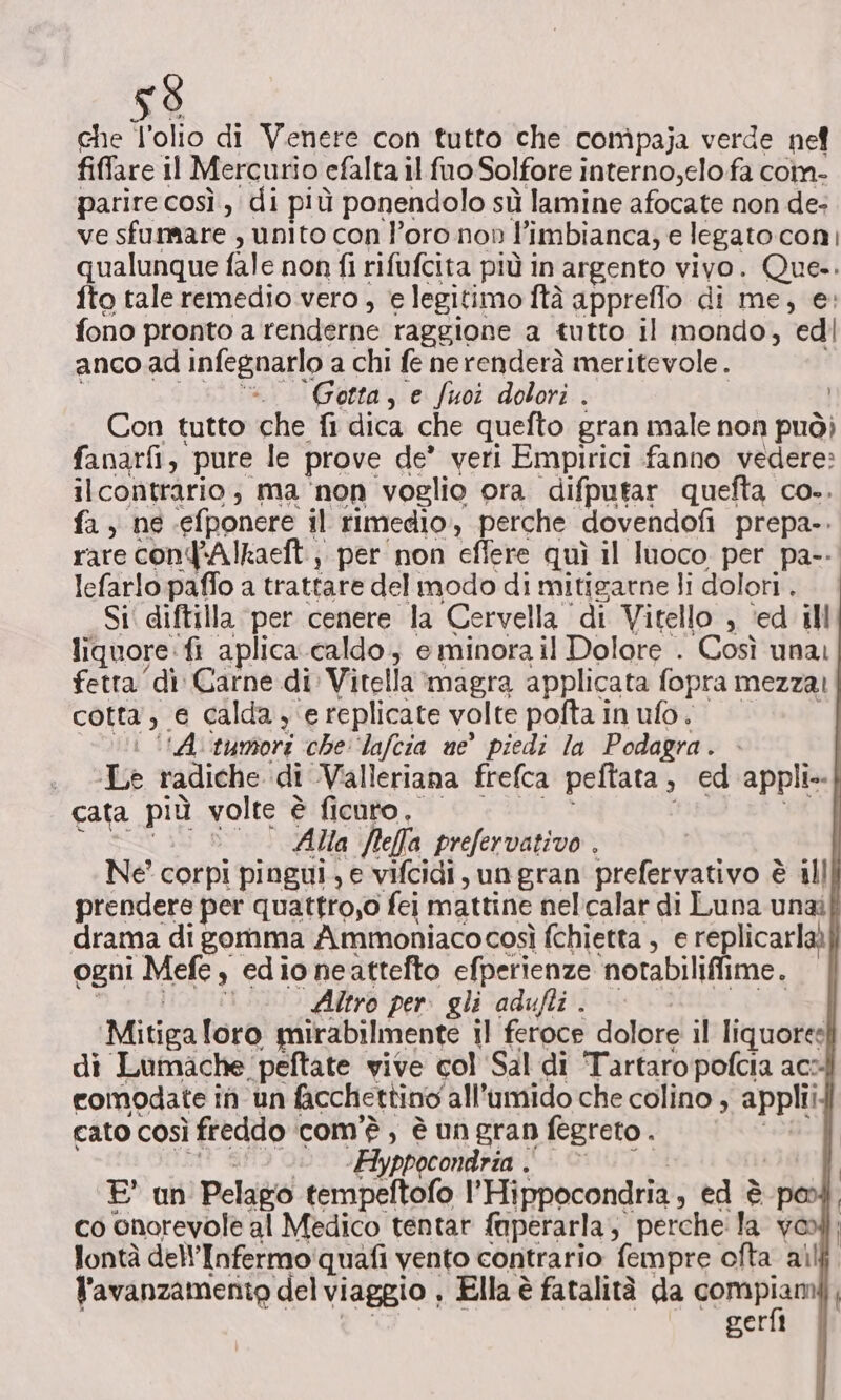 che l’olio di Venere con tutto che compaja verde nef fiffare il Mercurio efalta il fuo Solfore interno,elo fa coin- parire così, di più ponendolo sù lamine afocate non de- ve sfummare , unito con l’oro non ; ‘imbianca; e legato coni qualunque fale non fi rifufcita più in argento vivo. Que-. fto tale remedio vero, e legitimo ftà appreflo di me, e: fono pronto a renderne raggione a tutto il mondo, edi anco ad infegnarlo a chi fe nerenderà meritevole. ‘Gotta, e fuoi dolori . Con tutto che fi dica che quefto gran male non può) fanarfi, pure le prove de’ veri Empirici fanno vedere: ilcontrario; ma ‘non voglio ora difputar quefta co.. fa, ne ‘efbonere il rimedio, perche dovendofi prepa-. rare conqAlkaeft.;. per non effere quì il luoco per pa-- lefarlo paffo a trattare del modo di mitigarne li dolori . Si diftilla per cenere la Cervella di Vitello , ‘ed ill liquore: fi aplica caldo, e minora il Dolore . Così unai fetta dì Garne di Vitella magra applicata fopra mezza! cotta, e calda, e replicate volte pofta in ufo. i (A tunsori che: ‘lafcia ne piedi la Podagra. :. «Le radiche di Valleriana frefca peftata, ed appli-.| cata più volte è ficuro, | Alla Jeff prefervativo . Ne corpi pingui, e vifcidi, un gran prefervativo è è alll prendere per quattro,o fei mattine nelcalar di Luna unaif drama di gornma Ammoniacocosì fchietta , e replicarlaà] ogni Mefe 3 edio neattefto efperienze ‘notabilifime. Altro per. gli adufti . | Mitiga loro mirabilmente il feroce dolore il liquore di Lumache, ‘peftate vive col ‘Sal di Tartaro pofcia ac4 comodate i in un facchettino all’umido che colino , appli cato COSÌ freddo‘ com'è, è un gran fegreto . ‘Hyppocondria . E an ‘Pelago tempeftofo |’ Hippocondria, ed è pod co onorevole al Medico tentar faperarla, perche la vool lontà dellInfermo quafi vento contrario fempre ofta ail l'avanzamento del viaggio , Ella è fatalità da VoRepi gerfi