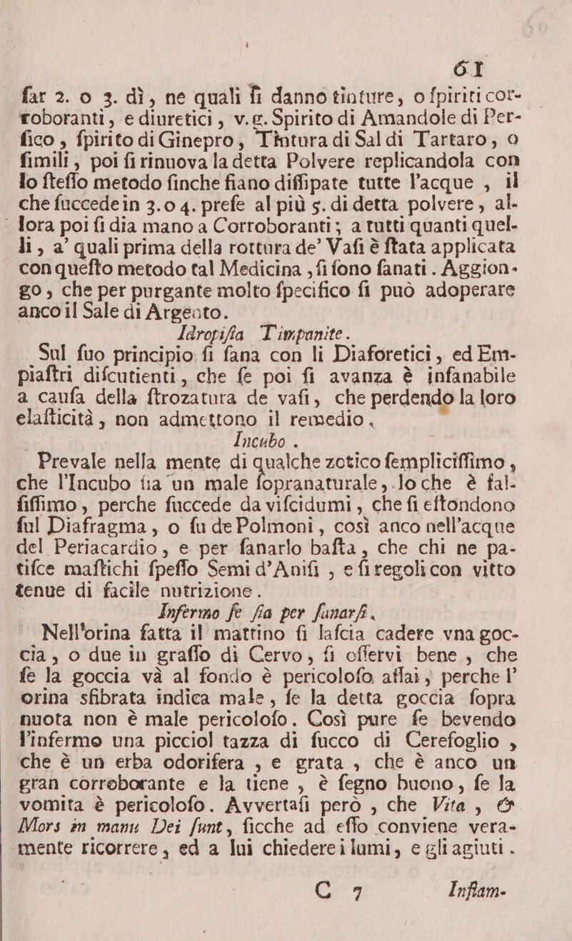 far 2. o 3. dì, ne quali fi dannotiature, o fpiriti cor- roboranti, e diuretici , v.£. Spirito di Amandole di Per- fico , fpirito di Ginepro, Tintura di Saldi Tartaro, 0 fimili, poi firinuova la detta Polvere replicandola con lo fteffo metodo finche fiano diffipate tutte l’acque , il che fuccedein 3.0 4. prefe al più s. di detta polvere, al. ‘ Tora poi fi dia mano a Corroboranti ; a tutti quanti quel- li, a’ quali prima della rottura de’ Vafi è ftata applicata conquefto metodo tal Medicina ; fi fono fanati. Aggion- go, che per purgante molto fpecifico fi può adoperare anco il Sale di Argeato. Iaropifia Timpanite. Sul fuo principio fi fana con li Diaforetici, ed Em- piaftri difcutienti, che fe poi fi avanza è infanabile a caufa della ftrozatura de vafi, che perdendo la loro elafticità , non admettono il remedio , 7 Incubo . Prevale nella mente di qualche zotico fempliciffimo , che l'Incubo fia ‘un male fopranaturale,.lo che è fal- fiffimo , perche fuccede da vifcidumi, che fi eftondono ful Diafragma, o fudePolmoni, così anco nell’acque del Periacardio , e per fanarlo bafta, che chi ne pa- tifce maftichi fpeffo Semi d’Anifi , e firegolicon vitto tenue di facile nutrizione . Infermo fe fia per funarf, Nell'orina fatta il mattino fi lafcia cadere vna goc- cia, o due in graffo di Cervo, fi offervi bene , che fe la goccia và al fondo è pericolofo affai ; perche 1° orina sfibrata indica male, fe la detta goccia fopra muota non è male pericolofo. Così pure fe bevendo l’infermo una picciol tazza di fucco di Cerefoglio , che è un erba odorifera , e grata , che è anco un gran corroborante e la tiene, è fegno buono, fe la vomita è pericolofo. Avvertafi però , che Vita, &amp;. Mors in manu Dei funt, ficche ad effo conviene vera- mente ricorrere, ed a lui chiedereilumi, e gliagiuti . Gi» Infam-