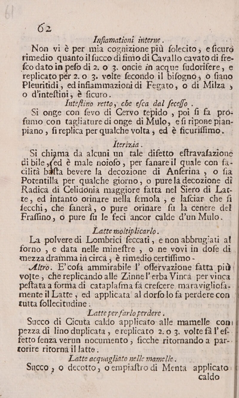 Infiamationi interne . POTE Non vi è per mia cognizione più folecito ; e ficuro timedio quanto ilfucco dì fimo di Cavallo cavato di fre- {co dato in pefo di 2. 0 3. oncie in acque fudorifere, e replicato per 2.0 3. velte fecondo il bifogno ; 0 fiano Pleuritidi; edinfiammazioni di Fegato, o di Milza » o d'inteftini; è ficuro. Intefino rettoy che efca dal feceffo . Si onge con fevo di Gervo tepido , poi fi fa pro: fumo con tagliature di onge di Mulo, efi ripone pian- piano , fireplica per qualche volta ; ed è ficuriffimo. Iterizia. i Si chiama da alcuni un tale difetto eftravafazione di bile (ed è male noiofo ) per fanareil quale con fa- cilità bafta bevere la decozione di Anferina , o fia Potentilla per qualche giorno; o purelà decozione di Radica di Celidonia maggiore fatta nel Siero di Lat- te, ed intanto orinare nella femola ; e lafciar che fi fecchi, che fanerà, o pure orinare fu la cenere del Fraflino, o pure fu le feci ancor calde d’un Mulo. | Latte moltiplicarlo. | La polvere di Lombrici feccati, e non abbrugiati al forno , e data nelle mineftre , o ne vovi in dofe dì, mezza dramma ir circa } è rimedio certiffimo - Altro. E colà ammirabile 1° offervazione fatta più volte; che replicando alle Zinnel’erba Vincà per vinca peftata a forma di cataplafima fa crefcere maravigliofa- mente il Latte, ed applicata’ al dorfolo fa perdere con. tutta follecitudine ; | i Latte per farlo perdere . Succo di Cicuta caldo applicato alle mamelle con) pezza di lino duplicata, ereplicato 2.0 3. volte fà l’ef.. fetto fenza verun nocumento ; ficche ritornando a par-. gorire ritorna il latte . Latte acquagliato nelle mamelle . Succo , 0 decotto, o empiaftro di Menta rato caldo