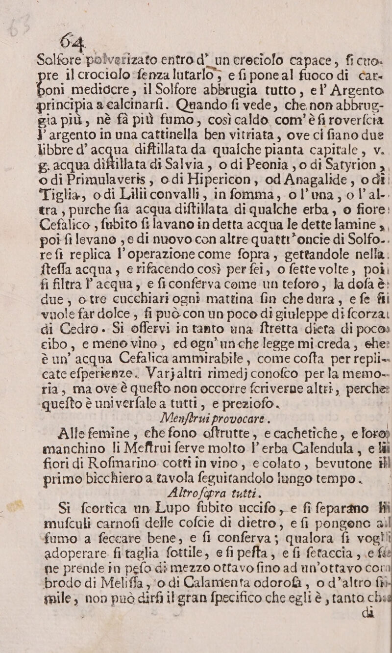 Solfore polverizato entro d’ un creciolo capace, fi ctro- re ilcrocialo*fenza lutarlo’; e fi pone al fuoco di car oni mediocre , il Solfore abbrugia tutto, el’ Argento rincipia a calcinarfi. Quando fi vede, che non abbrug- gia più, nè fà più fumo, così caldo com'è fi roverfcia Y' argento in una cattinella ben vitriata, ove ci fiano due libbre d’ acqua diftillata da qualche pianta capitale, v. g. acqua diftillata di Salvia , o di Peonia , o di Satyrion ,, o di Primulaveris , odi Hipericon, od Anagalide, o dî ‘Tiglia, odi Liliiconvalli, infomma, ol’vna,ol’al-. tra, purche fia acqua diftillata di qualche erba, o fiore: Cefalico , fubito fi lavano in detta acqua le dette lamine 4, poi fi levano , e di nuovo con altre quattr*oncie di Solfo-. re fi replica l'operazione come fopra, gettandole nella. fteffa acqua, e rifacendo così per fei, o fettevolte, poii fi filtra P acqua, e ficonferva come un teforo, la dofa è: due, otre cucchiari ogni mattina fin chedura, efe fii vuole far dolce , fi può con un poco di giuleppe di fcorzai di Cedro. Si offervi in tanto una fÎtretta dieta di poco» cibo, e mene vino, edogn’unche legge mi.creda, ehe: è un’ acqua Cefalica ammirabile, come cofta per repli= cate efperienze. Varjaltri rimedj conofco per la memo. ria, ma ove è quefto non occorre fcriverne altri, perche: quefto è univerfale a tutti, e preziofo. ti i Menftrui provocare. Alle femine, che fono oftrutte, ecachetiche, e loro; manchino li Meftrui ferve molto P erba Calendula, e li fiori di Rofimarino cotti in vino, e colato, bevutone il primo bicchiero a tavola feguitandolo lungo tempo . Altrofopra tutti. Si fcortica un Lupo fubito uccifo , e fi fepargno Hi mufculi carnofi delle cofcie di dietro, e fi pongene ail fumo a feccare bene, e fl conferva; qualora fi vogîii adoperare fitaglia fottile, efipefta, efi fetaccia, ele ne prende in pefo di mezzo ottavo fino ad un’ottavo con brodo di Meliffa, o di Calamenta odoro&amp;, o d’altro fiì salle, non può dirfi ilgran fpecifico che egli è , tanto be