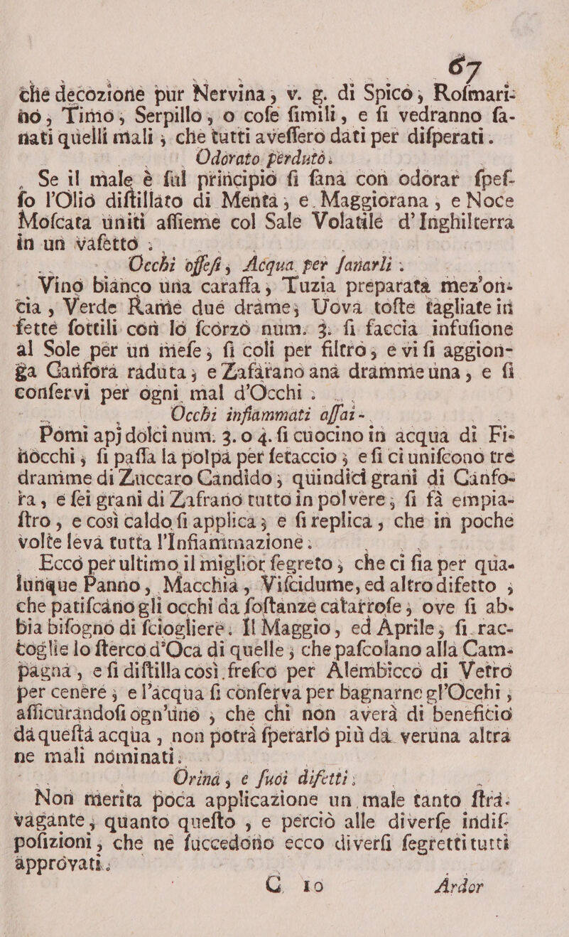 é che decozione pur Nervina; v. g. di Spicò; Rofmari: no; Timo; Serpillo, o cofe fimili, e fi vedranno fa- nati quelli mali ; che tutti aveffero dati per difperati. ._.. Odorato: perdutò | . Se il male è fal principio fi fanà con odorat fpef- fo l’Olid diftillato di Menta; e_Maggiorana ; e Noce Mofcata viniti affieme col Sale Volatilé d'Inghilterra in un vafttto » 00... FARO gi Cechi offefs Acqua per fanarli . Vino bianco una caraffa; Tuzia preparata mez'on: tia $ Verde Rame due dràme; Uova tofte tagliate iti fette fottili con lo fcorzò num: 3: fi faccia infufione al Sole pér un imiefe; fi coli per filtro; e vifi aggion- ga Gariforà raduta; e Zafàfano anà dramme una, e fi corifervi per ogni mal d’Occhi &gt;... “Lu. Occhi infammati affar-. 3a Pomi apj dolci num: 3. 0 4. fi cuocino in acqua di Fi: nocchi; fi paffa la polpa per fetaccio } efi ci unifeono tre dramme di Zuccaro Candido ; quindici grani di Canfo- ta, efelgrani di Zafrano tuttoin polvere; fi fà empia- ftro; e così caldo fi applica; e fireplica; che in poche volte feva tutta l’Infiammazione : OA) . Ecco perultimo.il miglior fegreto } che ci fia per qua» lunque Panno, Macchia, Vifcidume, ed altro difetto ; che patifcano gli occhi da foftanze catarrofe ; ove fi ab» bia bifogno di fcioglieré; Il Maggio, ed Aprile; fi.rac- toglie lo fterco d’Oca di quelle; che pafcolano alla Cam: pagna, efidiftilla così frefco per Alembicco di Vetro per cenéré ; e l’acqua fi conferva per bagnarne gl’Ocehi ; aflicurandofiogn’ine ; che chi non averà di benefitio daqueftà acqua , non potrà fperarlò più da. veruina altra ne mali nominati: AE IO Orind; € fuoi difetti; 000 i Nor merita poca applicazione un male tanto frà: vagante; quanto quefto ; e perciò alle diverfe indif pofizioni; che ne fuccedotio ecco diverfi fegrettitutti approvati. , DE