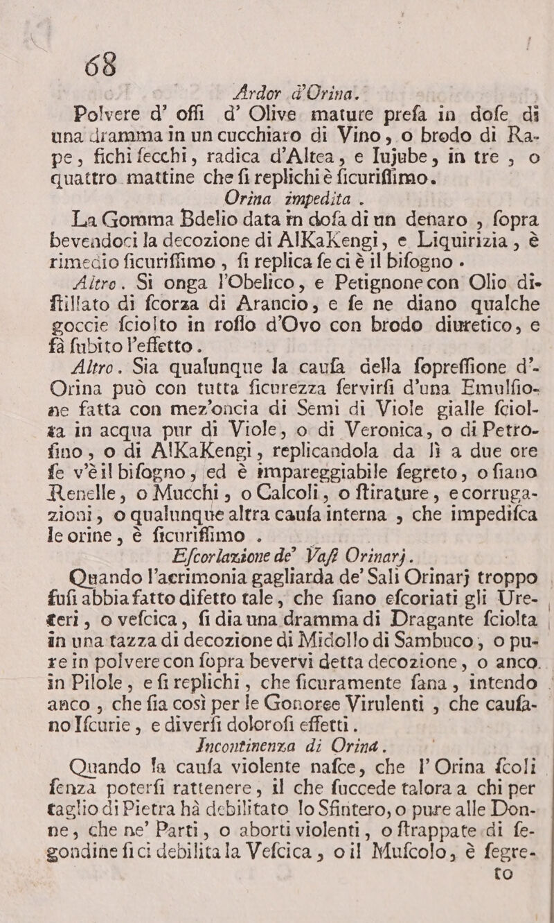 Ardor d’Orina. Polvere d’ offi d’ Olive. mature prefa in dofe di una dramma in un cucchiaro di Vino, o bredo di Ra- pe, fichi fecchi, radica d’Altea, e Iujube, in tre , o quattro mattine che fi replichi è ficuriffiimo. Orina impedita . La Gomma Bdelio data în dofa di un denaro , fopra bevendoci la decozione di AlKaKengi, e Liquirizia, è rimecio ficuriffime , fi replica fe ci è il bifogno . Altro. Si onga l'Obelico, e Petignone con Olio di- ftillato di fcorza di Arancio, e fe ne diano qualche goccie fciolto in roflo d'’Ovo con brodo diuretico, e fà fubito l'effetto . | Altro. Sia qualunque la caufa della fopreffione d’- Orina può con tutta ficurezza fervirfi d'una Emulfio- ne fatta con mez'oncia di Semi di Viole gialle fciol- #a in acqua pur di Viole, o di Veronica, o di Petro- fino, o di AlKaKengi, replicandola da lì a due ore fe v'è il bifogno, ed è impareggiabile fegreto, o fiano Renelle, o Mucchi , o Calcoli, o ftirature, e corruga- zioni, o qualunque altra caufa interna , che impedifca le orine, è ficurifiimo . Efcorlazione de Vaft Orinarj. mando l’aerimonia gagliarda de’ Sali Orinarj troppo . fufi abbia fatto difetto tale, che fiano efcoriati gli Ure- geri, o vefcica, fidiauna drammadi Dragante fciolta in una tazza di decozione di Midollo di Sambuco ; 0 pu- xe in polvere con fopra bevervi detta decozione, o anco... in Pilole, efireplichi, che ficaramente fana, intendo . anco ; che fia così per le Gonoree Virulenti , che caufa- nolfcurie, e diverfi dolorofi effetti . Incontinenza di Orina. Quando fa caufa violente nafce, che l’ Orina fcoli fenza poterfi rattenere , il che fuccede talora a chi per taglio di Pietra hà debilitato lo Sfintero, o pure alle Don- ne, che ne’ Parti, o abortiviolenti, oftrappate.di fe- gondine fici debilita la Vefcica, cil Mufcolo, è fegre- {o