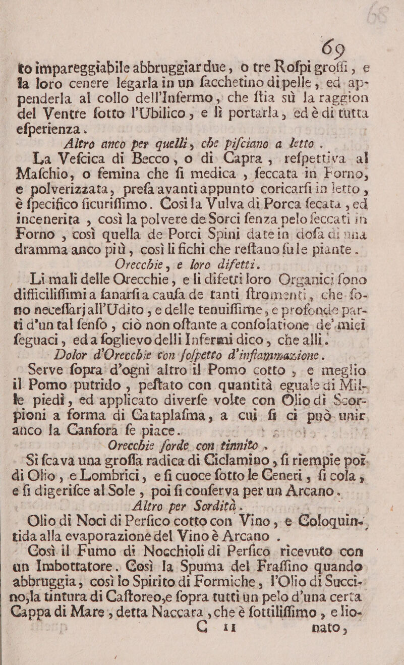 la loro cenere légarla in un facchetino di pelle , ed. ap- penderla al collo dell’Infermo , che ftia sù la raggion del Ventre fotto l’Ubilico » e lì portarla, edèditutta efperienza . | Altro anco per quelli, che pifciano a detto . La Vefcica di Becco, o di Capra, refpettiva al Mafchio, o femina che fi medica , feccata in Forno, e polverizzata, prefaavanti appunto coricarfiin letto , è fpecifico ficuriffimo. Così la Vulva di Porca fecata , ed incenerita , così la polvere de Sorci fenza pelo feccati in Forno , così quella de Porci Spini datein dofa di nua dramma anco più, così li fichi che reftano fule piante . Orecchie, e loro difetti. Li mali delle Orecchie, eli difetti loro Organici fono difficiliffimi a fanarfia caufa de tanti ftromenti, che. fo- no neceflarjall’Udito ; e delle tenuiffime ; e profonde par ti d’un tal fenfo , ciò non oftante a confolatione de’ mici feguaci, edafoglievo delli Infermi dico, che alli. | Dolor d’Orecchie con fo/petto d'infammazione . Serve fopra d’ogni altro il Pomo cotto , e meglio le piedì, ed applicato diverfe volte con Olio di $cor= pioni a forma di Gataplafma, a cui fl ci può unir anco la Canfora fe piace. 05 gara Orecchie forde con: tinnito . i Si fcava una groffa radica di Ciclamino , fi riempie por. di Olio, e Lombrici, efi cuoce fotto le Ceneri, fl cola ; e fi digerifce al Sole , poi ficonferva per un Arcano . Altro per Sordità. 7 0g CESSO a, Olio di Noci di Perfico cotto con Vino , e Goloquin.. tida alla evaporazione del Vino è Arcano . ‘ Gosì il Fumo di Nocchioli di Perficò ricevuto con un Imbottatore. Gosì la Spuma del Fraffino quando abbruggia; così lo Spirito di Formiche, l’Olio di Succi-: no;la tintura di Caftoreo,e fopra tutti in pelo d’una certa Cappa di Mare ; detta Naccara , che è fottiliffiimo , e lio- D | LI pato,