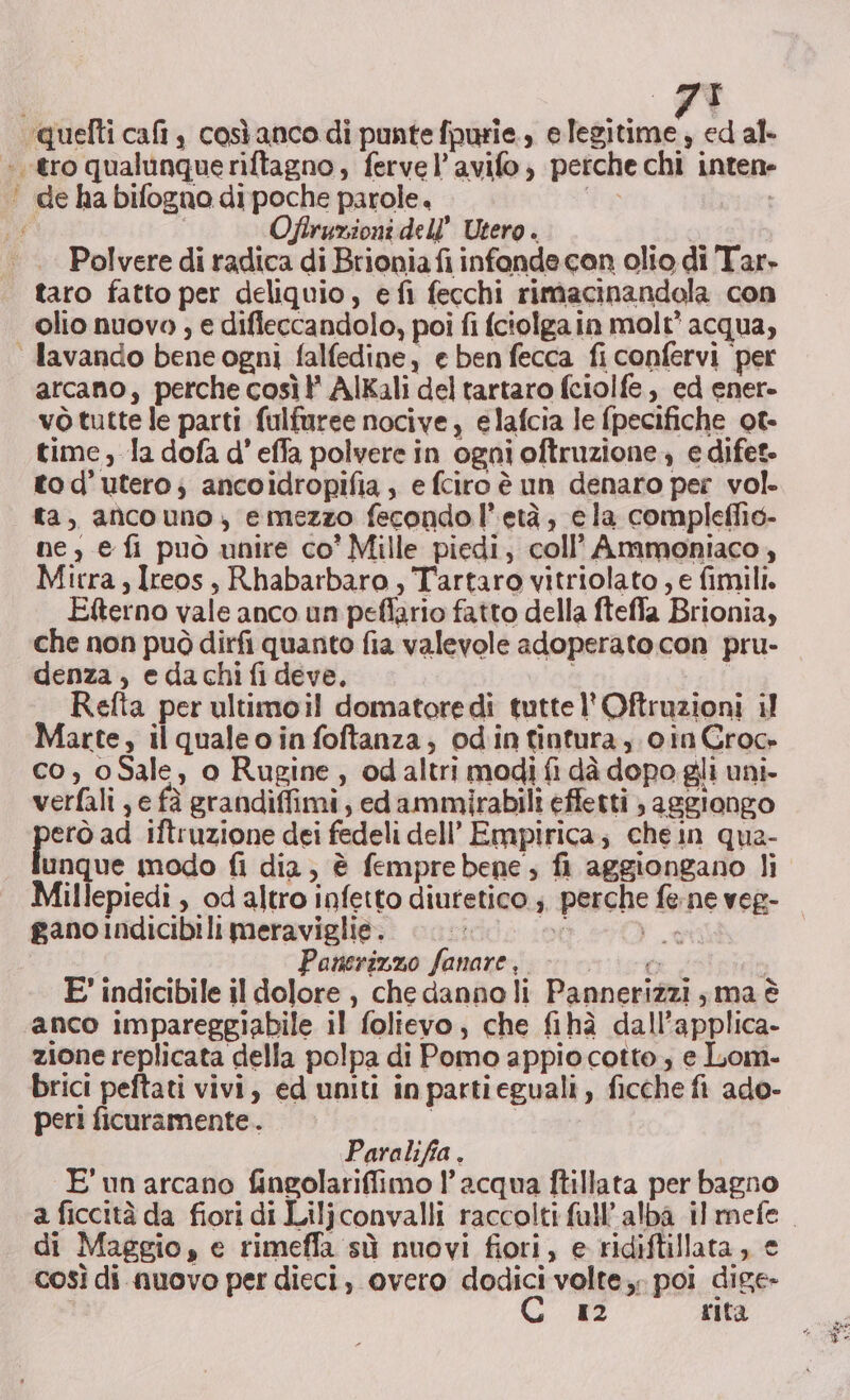 Se 75 Oflruzioni dell’ Utero . Polvere di radica di Brioniafi infonde con olio di Tar» taro fatto per deliquio, efi fecchi rimacinandola con olio nuovo , e difleccandolo, poi fi fciolgain molt* acqua, arcano, perche così? AlKali del tartaro fciolfe,, ed ener- vò tutte le parti fulfuree nocive, elafcia le {pecifiche ot- time, la dofa d’ effa polvere in ogni oftruzione., e difet- tod’ utero; ancoidropifia , e fciro è un denaro per vol. ta, aficouno, emezzo fecondo l'età, ela compleffio- ne; e fi può unire co’ Mille piedi, coll’ Ammoniaco, Mirra, Ireos, Rbabarbaro , Tartaro vitriolato , e fimili. Efterno vale anco un peflario fatto della fteffa Brionia, che non può dirfi quanto fia valevole adoperato con pru- denza, edachifi deve. Refta per ultimoil domatoredì tutte l'Oftruzioni il Marte, ilqualeo ia foftanza; odintintura, cin Groo co, oSale, o Rugine , od altri modi fi dà dopo gli uni- verfali , e fà grandiffimi, ed ammirabili effetti ; aggiongo erò ad iftruzione dei fedeli dell’ Empirica; chein qua- unque modo fi dia, è fempre bene; fi aggiongano li Millepiedi , od altro infetto diurtetico ;. perche fe ne veg- ganoindicibili meraviglie. dd e sot i La | Panerizzo fanare, rete ipido E' indicibile il dolore, che danno li Pannerizzi ; ma è zione replicata della polpa di Pomo appio cotto, e Lom- brici peftati vivi, ed uniti in partieguali, ficche fi ado- per! ficuramente.. Paralifia. E unarcano fingolariffimo l’acqua ftillata per bagno a ficcità da fiori di Liljconvalli raccolti fall’ alba il mefe di Maggio, e rimeffa sù nuovi fiori, e ridiftillata, € così di nuovo per dieci, overo dodici volte, poi dige- C 12 rita