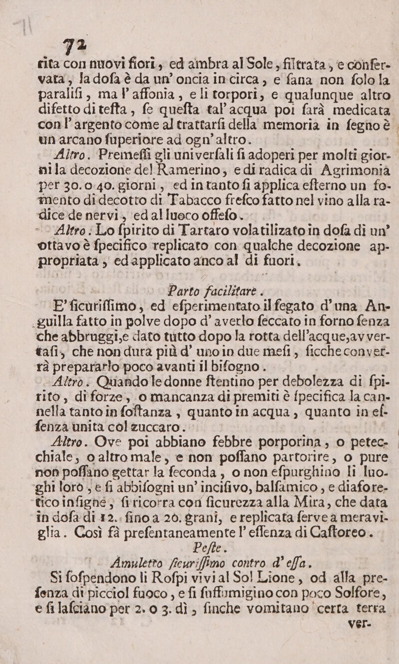 rita con nuovi fiori, ed ambra al Sole , filtrata, e confer- vata, fa dofa è da un’oncia incirca, e fana non folola paralifi, mal affonia, eli torpori, e qualunque altro difetto ditefta, fe quefta tal’acqua poi farà medicata un arcano fuperiore ad ogn’ altro. | Altro. Premefli gli univerfali fi adoperi per molti gior- inila decozione del Ramerino, ediradica di Agrimonia per 30.0:40. giorni, edintantofi applica efterno un fo- mento didecotto di Tabacco frefco fatto nel vino alla ra- dice de nervi. edalluecooffefo. . Altro :Lo fpirito di Tartaro volatilizato in dofa di un ottavo è fpecifico replicato con qualche decozione ap- propriata , edapplicato anco al di fuori. if Ad Parto facilitare . E’ ficuriffimo, ed efperimentato ilfegato d’una An- .guilla fatto in polve dopo d’ averlo feccato in forno fenza che abbruggi,e dato tutto dopo la rotta dell’acque,avver- tafi. che non dura più d’ uno in due mefi, ficcheconver- rà prepararlo poco avanti il bifogno . Altro. Quando edonne ftentino per debolezza di fpi- rito, diforze, o mancanza di premiti è fpecifica la can- nella tanto in foftanza , quanto in acqua ) quanta in ef- fenza unita col zuccaro. | Altro. Ove poi abbiano febbre porporina, o petec- chiale, o altro male, e non poffano partorire, o pure non poffano gettar la feconda, o nonefpurghino li luo. ‘ghi lorò , e fi abbifogni un’ incifivo, balfamico , e diafore- ‘tico infighé; firicorra con ficurezza alla Mira, che data in dofa di 12. fino a 20. grani, e replicata ferve a meravi- glia. Così fà prefentaneamente l’ effenza di Caftoreo .. Pefte. °. Amuletro ficuriffimo contro d’effa. Si fofpendono li Rofpi vivial So! Lione, od alla pre- fenza dt picciol fuoco , e fi faffumigino con poco Solfore, e fi lafciano per 2. 0 3. dì ; finche vomitano ‘certa terra Ver.