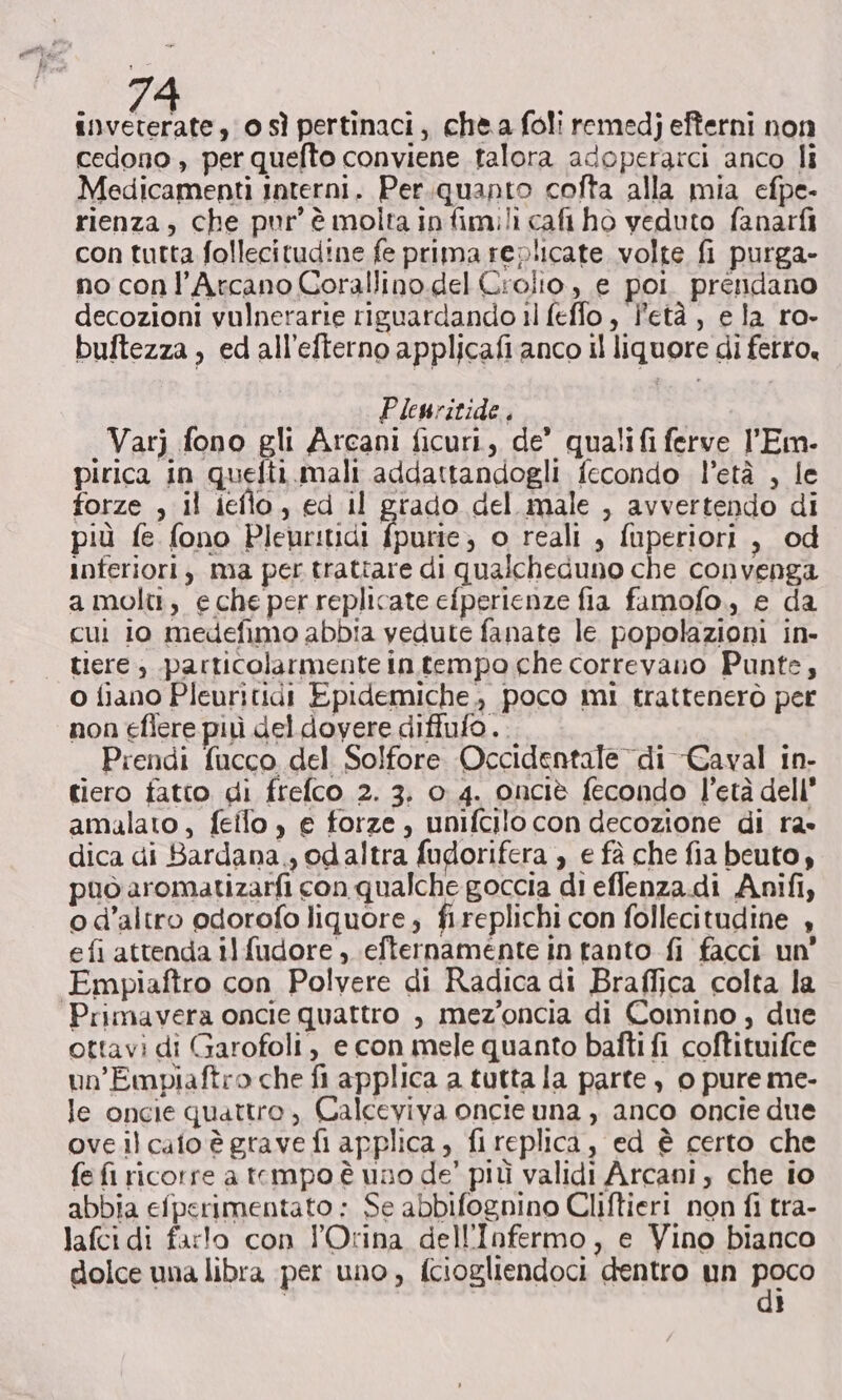 cedono , per quefto conviene talora adoperarci anco li Medicamenti Interni. Per.quanto cofta alla mia efpe- rienza, che pur è molta in fimili cat ho veduto fanarfi con tutta follecitudine fe prima replicate volte fi purga- no conl’Arcano Corallino.del Crolto, e poi prendano decozioni vulnerarie riguardando 1) feffo, l'età, e la ro- buftezza , edall’efterno applicafi anco il liquore di ferro, Plewritide. Varj fono gli Arcani ficuri, de’ qualifi ferve l'Em- pirica in quefti.mali addattandogli fecondo l’età , le forze ; il ieflo, ed il grado del male , avvertendo di più fe fono Pleur:tidi fpurie; o reali , fuperiori , od inferiori, ma per trattare di qualcheduno che convenga a molti, e che per replicate efperienze fia famofo., e da cui io medefimo abbia vedute fanate le popolazioni in- | tere, particolarmente in tempo che correvano Punte, o fiano Pleuritidi Epidemiche., poco mi trattenerò per non eflere più del dovere diffufo.. Prendi fucco del Solfore Occidentale di Caval in- tiero fatto di frefco 2. 3. 0 4. onciè fecondo l’età dell* amalato, feilo , e forze, unifcilo con decozione di ra» dica di Bardana., odaltra fudorifera , e fà che fia beuto, può aromatizarfi con qualche goccia di eflenza.di Anifi, o d'altro odorofo liquore, fi.replichi con follecitudine + efi attenda il fudore, efternamente in tanto fi facci un’ Empiaftro con Polvere di Radica di Braffica colta la Primavera oncie quattro , mez’oncia di Comino, due ottavi di Garofoli, e con mele quanto bafti fi coftituifce un’Empiaftro che fi applica a tutta la parte , 0 pure me- le oncie quattro, Calceviva oncie una , anco oncie due oveilcato è grave fi applica, fireplica, ed è certo che fe fi ricorre a tempo è uno de’ più validi Arcani, che io abbia efperimentato : Se abbifognino Cliftieri non fi tra- lafci di farlo con l'Orina dell'Infermo, e Vino bianco dolce una libra per uno, fciogliendoci dentro un pe) | ì